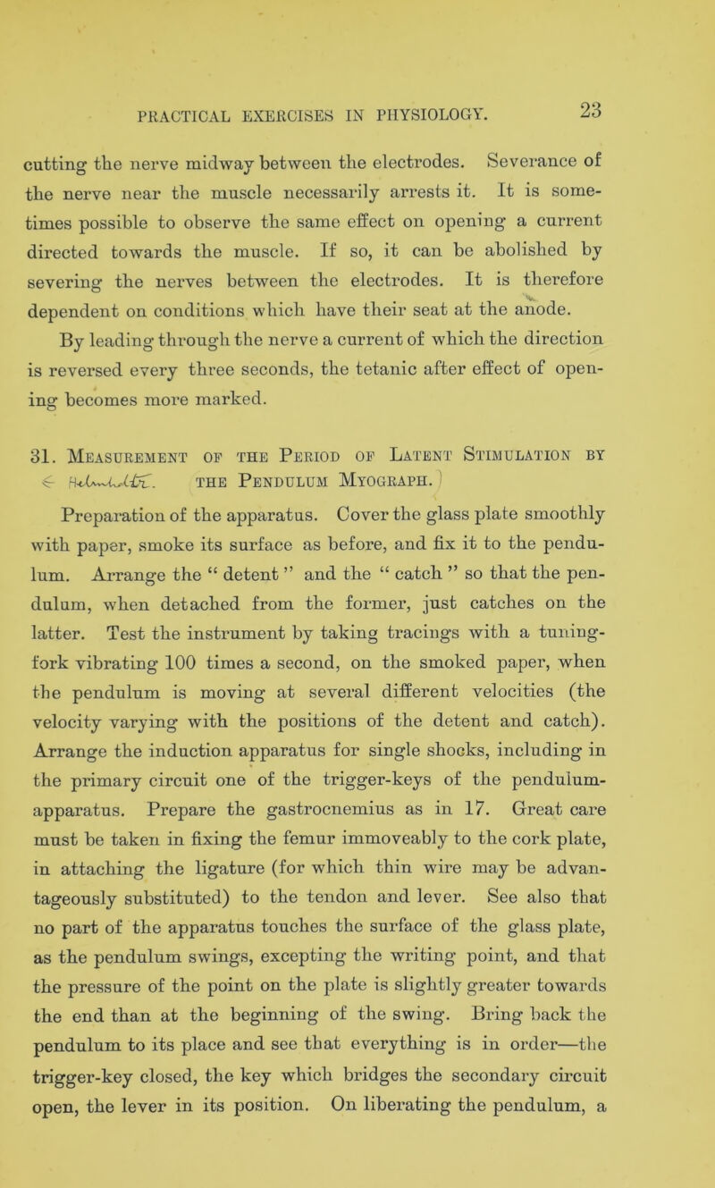 23 cutting the nerve midway between the electrodes. Severance of the nerve near the muscle necessarily arrests it. It is some- times possible to observe the same effect on opening a current directed towards the muscle. If so, it can be abolished by severing the nerves between the electrodes. It is therefore dependent on conditions which have their seat at the anode. By leading through the nerve a current of which the direction is reversed every three seconds, the tetanic after effect of open- ing becomes more marked. 31. Measurement op the Period op Latent Stimulation by ^ the Pendulum Myograph. ) Preparation of the apparatus. Cover the glass plate smoothly with paper, smoke its surface as before, and fix it to the pendu- lum. Arrange the “ detent ” and the “ catch ” so that the pen- dulum, when detached from the former, just catches on the latter. Test the instx'ument by taking tracings with a tuning- fork vibrating 100 times a second, on the smoked paper, when the pendulum is moving at several different velocities (the velocity varying with the positions of the detent and catch). Arrange the induction apparatus for single shocks, including in the primary circuit one of the trigger-keys of the pendulum- apparatus. Prepare the gastrocnemius as in 17. Great care must be taken in fixing the femur immoveably to the cork plate, in attaching the ligature (for which thin wire may be advan- tageously substituted) to the tendon and lever. See also that no part of the apparatus touches the surface of the glass plate, as the pendulum swings, excepting the writing point, and that the pressure of the point on the plate is slightly greater towards the end than at the beginning of the swing. Bring back the pendulum to its place and see that everything is in order—the trigger-key closed, the key which bridges the secondary circuit open, the lever in its position. On liberating the pendulum, a