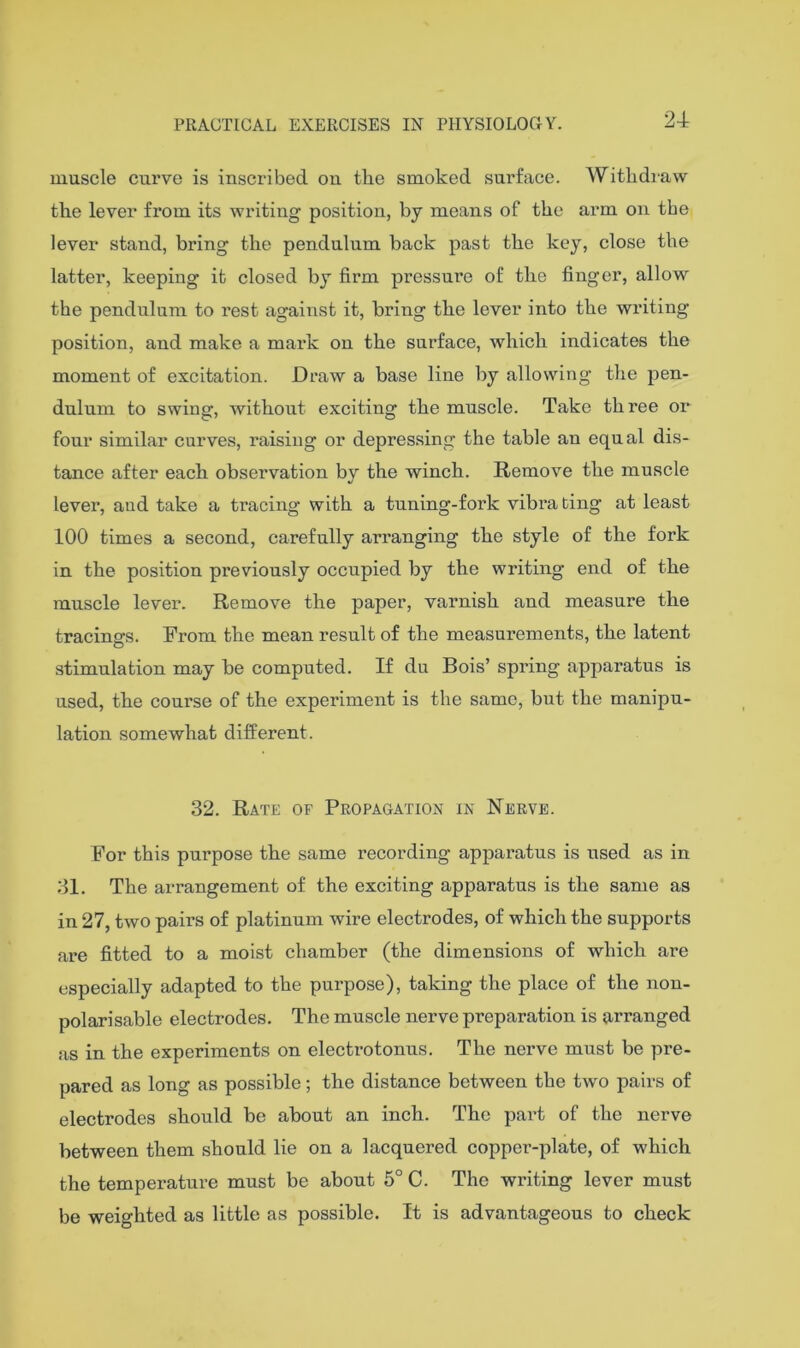 24 muscle curve is inscribed on the smoked surface. Withdiaw the lever from its writing position, by means of the arm on the lever stand, bring the pendulum back past the key, close the latter, keeping it closed by firm pressure of the finger, allow the pendulum to rest against it, bring the lever into the writing position, and make a mark on the surface, which indicates the moment of excitation. Draw a base line by allowing the pen- dulum to swing, without exciting the muscle. Take three or four similar curves, raising or depres.sing the table an equal dis- tance after each observation by the winch. Remove the muscle lever, and take a tracing with a tuning-fork vibi’a ting at least 100 times a second, carefully arranging the style of the fork in the position previously occupied by the writing end of the muscle lever. Remove the paper, varnish and measure the tracings. From the mean result of the measurements, the latent stimulation may be computed. If du Bois’ spring apparatus is used, the course of the experiment is the same, but the manipu- lation somewhat different. 32. Rate of Propagation in Nerve. For this purpose the same recording apparatus is used as in 31. The arrangement of the exciting apparatus is the same as in 27, two pairs of platinum wire electrodes, of which the supports are fitted to a moist chamber (the dimensions of which are especially adapted to the purpose), taking the place of the non- polarisable electrodes. The muscle nerve preparation is arranged as in the experiments on electrotonus. The nerve must be pre- pared as long as possible; the distance between the two pairs of electrodes should be about an inch. The part of the nerve between them should lie on a lacquered copper-plate, of which the temperature must be about 5° C. The writing lever must be weighted as little as possible. It is advantageous to check