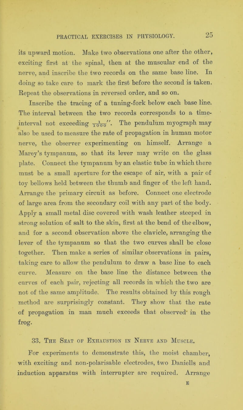 25 its upward motion. Make two observations one after tlie other, exciting first at tlie spinal, then at the muscular end of the nerve, and inscribe the two records on the same base line. In doing so take care to mark the first before the second is taken. Repeat the observations in reversed order, and so on. Inscribe the tracing of a tuning-fork below each base line. The interval between the two records corresponds to a time- interval not exceeding toVo^'- ^he pendulum myograph may * also be used to measure the rate of propagation in human motor nerve, the obseiwer experimenting on himself. Arrange a Marey’s tympanum, so that its lever may wrife on the glass plate. Connect the tympanum by an elastic tube in which there must be a small aperture for the escape of air, with a pair of toy bellows held between the thumb and finger of the left hand. Arrange the primary circuit as before. Connect 07ie electrode of large area from the secondary coil with any part of the body. Apply a small metal disc covered with wash leather steeped in strong solution of salt to the skin, first at the bend of the elbow, and for a second observation above the clavicle, arranging the lever of the tympanum so that the two curves shall be close together. Then make a series of similar observations in pairs, taking care to allow the pendulum to draw a base line to each curve. Measure on the base line the distance between the curves of each pair, rejecting all records in which the two are not of the same amplitude. The results obtained by this rough method are surprisingly constant. They show that the rate of propagation in man much exceeds that observed' in the frog. 33. The Seat of Exhaustion in Nerve and Muscle. For experiments to demonstrate this, the moist chambei’, with exciting and non-polarisable electrodes, two Daniells and induction apparatus with interrupter are required. Arrange E