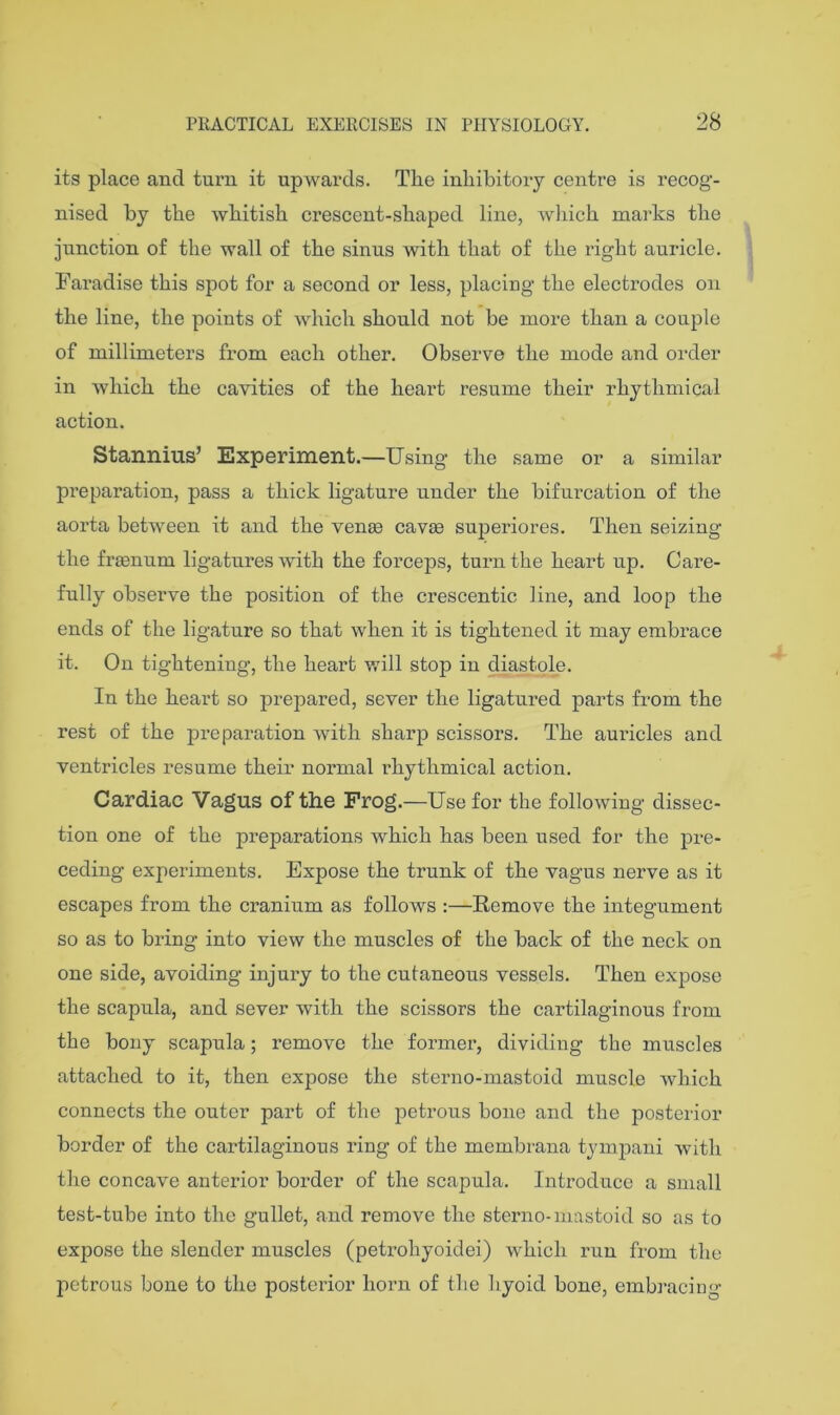 its place and tux’n it upwards. The inhibitory centre is recog- nised by the Avhitish crescent-shaped line, wliich marks the junction of the wall of the sinus with that of the right auricle. Faradise this spot for a second or less, placing the electrodes on the line, the points of which should not be more than a couple of millimeters from each other. Observe the mode and order in which the cavities of the heart resume their rhythmical action. Stannius’ Experiment.—Using the same or a similar preparation, pass a thick ligature under the bifurcation of the aorta between it and the venee cavse superiores. Then seizing the fraenum ligatures with the forceps, turn the heart up. Care- fully observe the position of the crescentic line, and loop the ends of the ligature so that when it is tightened it may embrace it. On tightening, the heart will stop in diastole. In the heart so prepared, sever the ligatured parts from the rest of the preparation with sharp scissors. The aui’icles and ventricles resume their normal rhythmical action. Cardiac Vagus of the Frog.—Use for the following dissec- tion one of the preparations which has been used for the pre- ceding experiments. Expose the trunk of the vagus nerve as it escapes from the cranium as follows :—Remove the integument so as to bring into view the muscles of the back of the neck on one side, avoiding injury to the cutaneous vessels. Then expose the scapula, and sever with the scissors the cartilaginous from the bony scapula; remove the former, dividing the muscles attached to it, then expose the sterno-mastoid muscle which connects the outer part of the petrous bone and the posterior border of the cartilaginous ring of the membrana tymj^ani with the concave anterior border of the scapula. Introduce a small test-tube into the gullet, and remove the sterno-mastoid so as to expose the slender muscles (petrohyoidei) which run from the petrous bone to the posterior horn of the hyoid bone, embracing