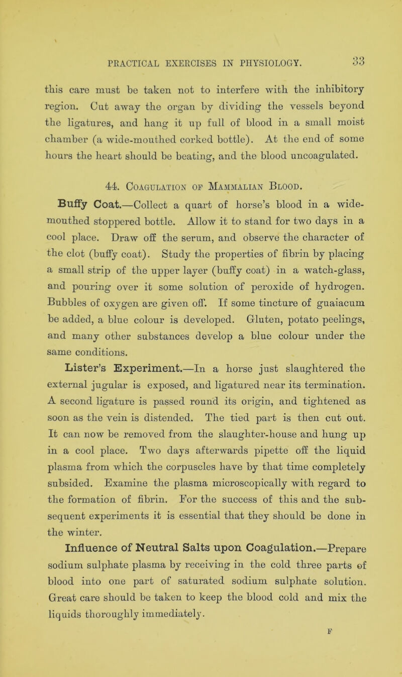 33 this care must be taken not to interfere with the inhibitory region. Cut away the organ by dividing the vessels beyond the ligatures, and hang it up full of blood in a small moist chamber (a wide-mouthed corked bottle). At the end of some hours the heart should be beating, and the blood uncoagulated. 44. Coagulation op Mammalian Blood. Buffy Coat. —Collect a quai’t of horse’s blood in a wide- mouthed stoppered bottle. Allow it to stand for two days in a cool place. Draw olf the serum, and observe the character of the clot (bufiy coat). Study the properties of fibrin by placing a small strip of the upper layer (huffy coat) in a watch-glass, and pouring over it some solution of peroxide of hydrogen. Bubbles of oxygen are given oflT. If some tincture of guaiacum be added, a blue colour is developed. Gluten, potato peelings, and many other substances develop a blue colour under the same conditions. Lister’s Experiment.—In a horse just slaughtered the external jugular is exposed, and ligatured near its termination. A second ligature is passed round its origin, and tightened as soon as the vein is distended. The tied part is then cut out. It can now be removed from the slaughter-house and hung up in a cool place. Two days afterwards pipette off the liquid plasma from which the corpuscles have by that time completely subsided. Examine the plasma microscopically with regard to the formation of fibrin. For the success of this and the sub- sequent experiments it is essential that they should be done in the winter. Influence of Neutral Salts upon Coagulation.—Prepare sodium sulphate plasma by receiving in the cold three parts of blood into one part of saturated sodium sulphate solution. Great care should be taken to keep the blood cold and mix the liquids thoroughly immediately. F