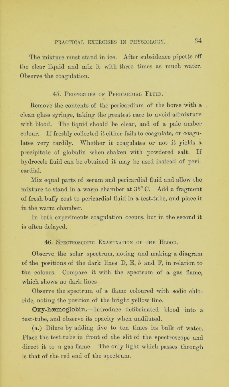 34 The mixture must staud in ice. After subsidence pipette off the clear liquid and mix it with three times as mneh water. Observe the coagulation. 45. Properties of Pericardial Fluid. Remove the contents of the pericardium of the horse with a clean glass syringe, taking the greatest care to avoid admixture with blood. The liquid should be clear, and of a pale amber colour. If freshly collected it either fails to coagulate, or coagu- lates very tardily. Whether it coagulates or not it yields a precipitate of globulin when shaken with powdered salt. If hydrocele fluid can be obtained it may be used instead of peri- cardial. Mix equal parts of serum and pericardial fluid and allow the mixture to stand in a warm chamber at 35° C. Add a fragment of fresh huffy coat to pericardial fluid in a test-tube, and place it in the warm chamber. In both experiments coagulation occurs, but in the second it is often delayed. 46. Spectroscopic Examination op the Blood. Observe the solar spectrum, noting and making a diagram of the positions of the dark lines D, E, b and F, in relation to the colours. Compare it with the spectrum of a gas flame, which shows no dark lines. Observe the spectrum of a flame coloured with sodic chlo- ride, noting the position of the bright yellow line. Oxy-hsemoglobin.—Introduce defibrinated blood into a test-tube, and observe its opacity when undiluted. (a.) Dilute by adding five to ten times its bulk of water. Place the test-tube in front of the slit of the spectroscope and direct it to a gas flame. The only light which passes through is that of the red end of the spectrum.