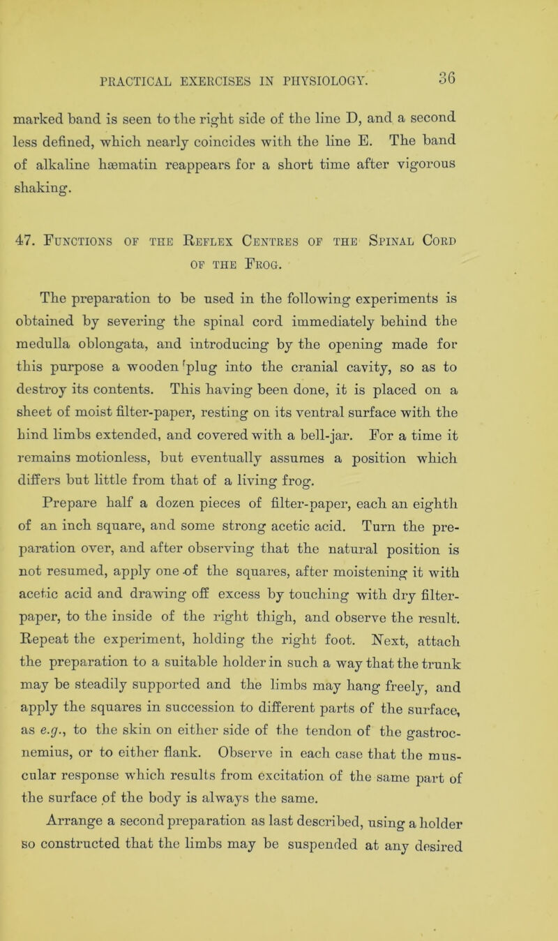36 marked band is seen to the ri^ht side of the line D, and a second less defined, which nearly coincides with the line E. The band of alkaline hoematin reappears for a short time after vigorous shaking. 47. Functions of the Reflex Centres of the Spinal Cord OF THE Frog. The preparation to be used in the following experiments is obtained by severing the spinal cord immediately behind the medulla oblongata, and introducing by the opening made for this purpose a wooden ^plug into the cranial cavity, so as to destroy its contents. This having been done, it is placed on a sheet of moist filter-paper, resting on its ventral surface with the hind limbs extended, and covered with a bell-jar. For a time it remains motionless, but eventually assumes a position which differs but little from that of a living frog. Prepare half a dozen pieces of filter-paper, each an eighth of an inch square, and some strong acetic acid. Turn the pre- paration over, and after observing that the natural position is not resumed, apply one nf the squares, after moistening it with acetic acid and drawing off excess by touching with dry filter- paper, to the inside of the right thigh, and observe the result. Repeat the experiment, holding the right foot. Rext, attach the preparation to a suitable holder in such a way that the trunk may be steadily supported and the limbs may hang freely, and apply the squares in succession to different parts of the surface, as e.g., to the skin on either side of the tendon of the gastroc- nemius, or to either flank. Observe in each case that the mus- cular response which results from excitation of the same part of the surface of the body is always the same. Arrange a second preparation as last described, using a holder so constructed that the limbs may be suspended at any desired