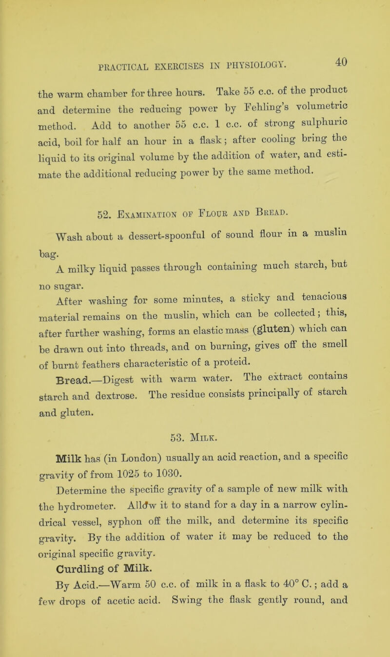 40 the ■warm chamber for three hours. Take 55 c.o. of the product and determine the reducing power by hehlings volumetric method. Add to another 55 c.c. 1 c.c. of strong sulphuric acid, boil for half an hour in a flask; after cooling bring the liquid to its 07'iginal volume by the addition of water, and esti- mate the additional reducing power by the same method. 52. Examination op Flour and Bread. Wash about a dessert-spoonful of sound flour in a muslin bag. A milky liquid passes through containing much starch, but no sugar. After washing for some minutes, a sticky and tenacious material remains on the muslin, which can be collected; this, after further washing, forms an elastic mass (gluten) which can be drawn out into threads, and on burning, gives oS the smell of burnt feathers characteristic of a proteid. Bread.—Digest with warm water. The extract contains starch and dextrose. The residue consists principally of starch and gluten. 53. Milk. Milk has (in London) usually an acid reaction, and a specific gravity of from 1025 to 1030. Determine the specific gravity of a sample of new milk with the hydrometer. Alldw it to stand for a day in a narrow cylin- drical vessel, syphon off the milk, and determine its specific gravity. By the addition of water it may be reduced to the original specific gravity. Curdling of Milk. By Acid.—Warm 50 c.c. of milk in a flask to 40° C.; add a few drops of acetic acid. Swing the flask gently round, and