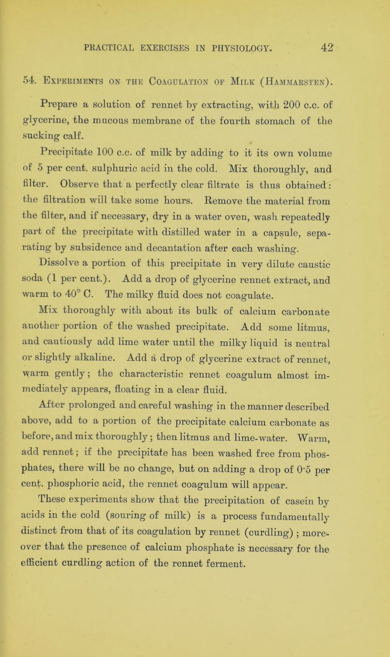 54. Experiments on the Coagulation of Milk (Hammarsten). Prepare a solution of rennet by extracting, witli 200 c.c. of glycerine, the mucous membrane of the fourth stomach of the sucking calf. Precipitate 100 c.c. of milk by adding to it its own volume of 5 per cent, sulphuric acid in the cold. Mix thoroughly, and filter. Observe that a perfectly clear filtrate is thus obtained: the filtration will take some hours. Remove the material from the filter, and if necessary, dry in a water oven, wash repeatedly part of the precipitate with distilled water in a capsule, sepa- rating by subsidence and decantation after each washing. Dissolve a portion of this precipitate in very dilute caustic soda (1 per cent.). Add a drop of glycerine rennet extract, and warm to 40° C. The milky fluid does not coagulate. Mix thoroughly with about its bulk of calcium cai'bonate another portion of the washed precipitate. Add some litmus, and cautiously add lime water until the milky liquid is neutral or slightly alkaline. Add a drop of glycerine extract of rennet, warm gently; the characteristic rennet coagulum almost im- mediately appears, floating in a clear fluid. After prolonged and careful washing in the manner described above, add to a portion of the precipitate calcium carbonate as before, and mix thoroughly ; then litmus and lime-water. Warm, add rennet; if the precipitate has been washed free from phos- phates, there will be no change, but on adding a drop of 0'5 per cent, phosphoric acid, the rennet coagulum will appear. These experiments show that the precipitation of casein by acids in the cold (souring of milk) is a process fundamentallj’- distinct from that of its coagulation by rennet (curdling) ; more- over that the presence of calcium phosphate is necessary for the efficient curdling action of the rennet ferment.