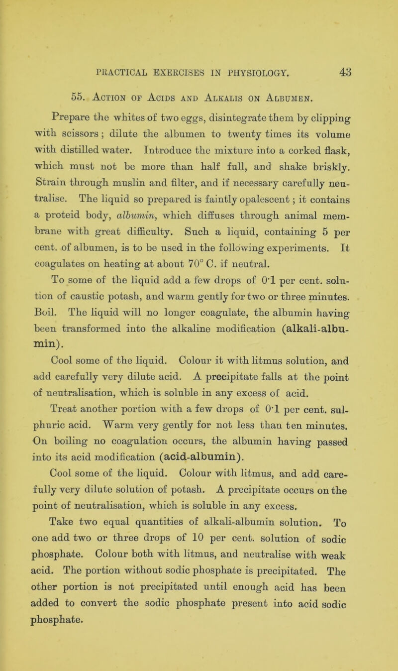 55, Action op Acids and Alkalis on Albumen. Prepare the whites of two eggs, disintegrate them by clipping with scissors; dilate the albumen to twenty times its volume with distilled water. Introduce the mixture into a corked flask, which must not be more than half full, and shake briskly. Strain through muslin and filter, and if necessary carefully neu- tralise. The liquid so prepared is faintly opalescent; it contains a proteid body, albumin, which diffuses through animal mem- brane with great difficulty. Such a liquid, containing 5 per cent, of albumen, is to be used in the following experiments. It coagulates on heating at about 70° C. if neutral. To some of the liquid add a few drops of OT per cent, solu- tion of caustic potash, and warm gently for two or three minutes. Boil. The liquid will no longer coagulate, the albumin having- been transformed into the alkaline modification (alkali-albu- min). Cool some of the liquid. Colour it with litmus solution, and add carefully very dilute acid. A precipitate falls at the point of neutralisation, which is soluble in any excess of acid. Treat another portion with a few drops of O'I per cent, sul- phuric acid. Warm very gently for not less than ten minutes. On boiling no coagulation occurs, the albumin having passed into its acid modification (acid-albumin). Cool some of the liquid. Colour with litmus, and add care- fully very dilute solution of potash. A precipitate occurs on the point of neutralisation, which is soluble in any excess. Take two equal quantities of alkali-albumin solution. To one add two or three drops of 10 per cent, solution of sodic phosphate. Colour both with litmus, and neutralise with weak acid. The portion without sodic phosphate is precipitated. The other portion is not precipitated until enough acid has been added to convert the sodic phosphate present into acid sodic phosphate.