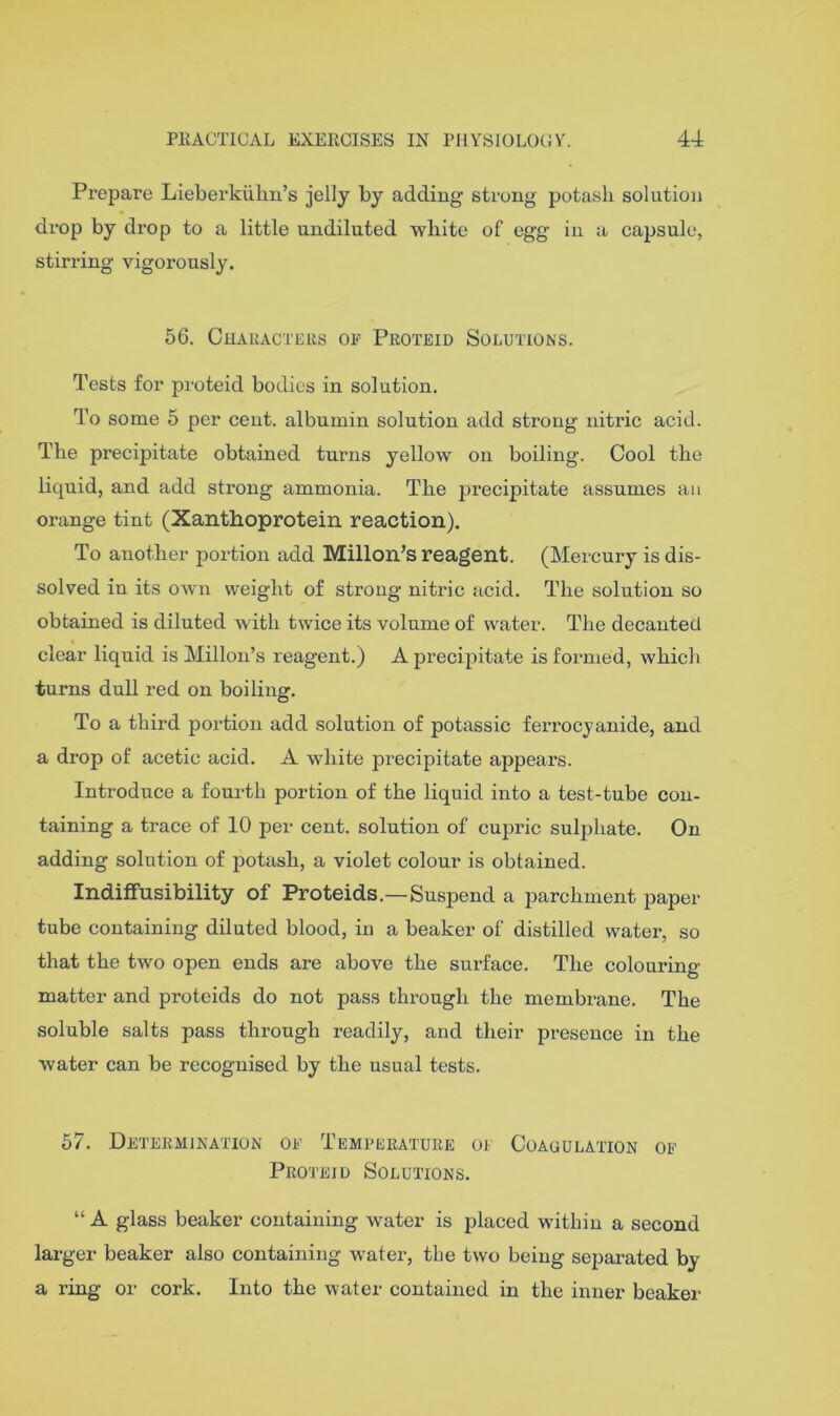 Prepare Lieberkiilm’s jelly by adding strung potasli solution drop by drop to a little undiluted white of egg in a capsule, stirring vigorously. 56. Chaiucteiis of Proteid Solutions. Tests for proteid bodies in solution. To some 5 per cent, albumin solution add strong nitric acid. The precipitate obtained turns yellow on boiling. Cool the liquid, and add strong ammonia. The precipitate assumes an orange tint (Xanthoprotein reaction). To another portion add Millon’s reagent. (Mercury is dis- solved in its own weight of strong nitric acid. The solution so obtained is diluted with twice its volume of water. The decanted clear liquid is Millon’s reagent.) A precipitate is formed, which turns dull red on boiling. To a third portion add solution of potassic ferrocjanide, and a drop of acetic acid. A white precipitate appears. Introduce a fourth portion of the liquid into a test-tube con- taining a trace of 10 per cent, solution of cupric sulphate. On adding solution of potash, a violet colour is obtained. Indiflfusibility of Proteids.—Suspend a parchment paper tube containing diluted blood, in a beaker of distilled water, so that the two open ends are above the surface. The colouring matter and proteids do not pass through the membrane. The soluble salts pass through readily, and their presence in the water can be recognised by the usual tests. 67. Determination of Temperature of Coagulation of Proteid Solutions. “ A glass beaker containing water is placed within a second larger beaker also containing water, the two being separated by a ring or cork. Into the water contained in the inner beaker