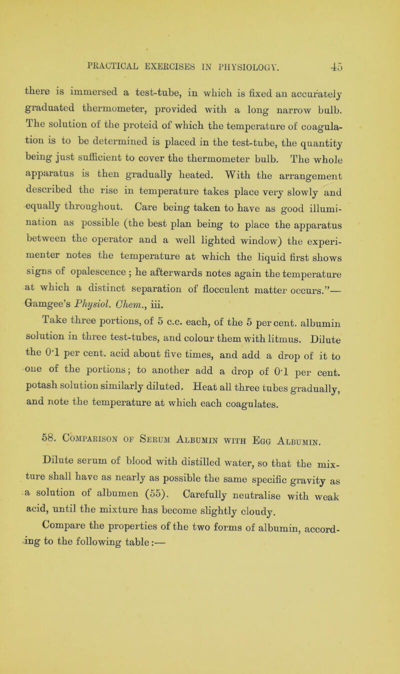 there is immersed a test-tube, in which is fixed an accurately graduated thermometer, provided with a long narrow bulb. The solution of the proteid of which the temperature of coagula- tion is to be determined is placed in the test-tube, the quantity being just sufficient to cover the thermometer bulb. The whole apparatus is then gradually heated. With the arrangement described the rise in temperature takes place very slowly and equally throughout. Care being taken to have as good illumi- nation as possible (the best plan being to place the apparatus between the operator and a well lighted window) the experi- menter notes the temperature at which the liquid first shows signs of opalescence ; he afterwards notes again the temperature at which a distinct separation of flocculent matter’ occurs.”— Gamgee’s Physiol, Ghem., hi. Take three portions, of 5 c.c. each, of the 5 percent, albumin solution in three test-tubes, and colour them with litmus. Dilute the 0-1 per cent, acid about five times, and add a drop of it to one of the portions; to another add a drop of 04 per cent, potash solution similarly diluted. Heat all three tubes gradually, and note the temperature at which each coagulates. 58. Comparison of Serum Albumin with Egg Albumin. Dilute serum of blood with distilled water, so that the mix- ture shall have as nearly as possible the same specific gravity as a solution of albumen (55). Carefully neutralise with weak acid, until the mixture has become slightly cloudy. Compare the properties of the two forms of albumin, accord- ing to the following table:—
