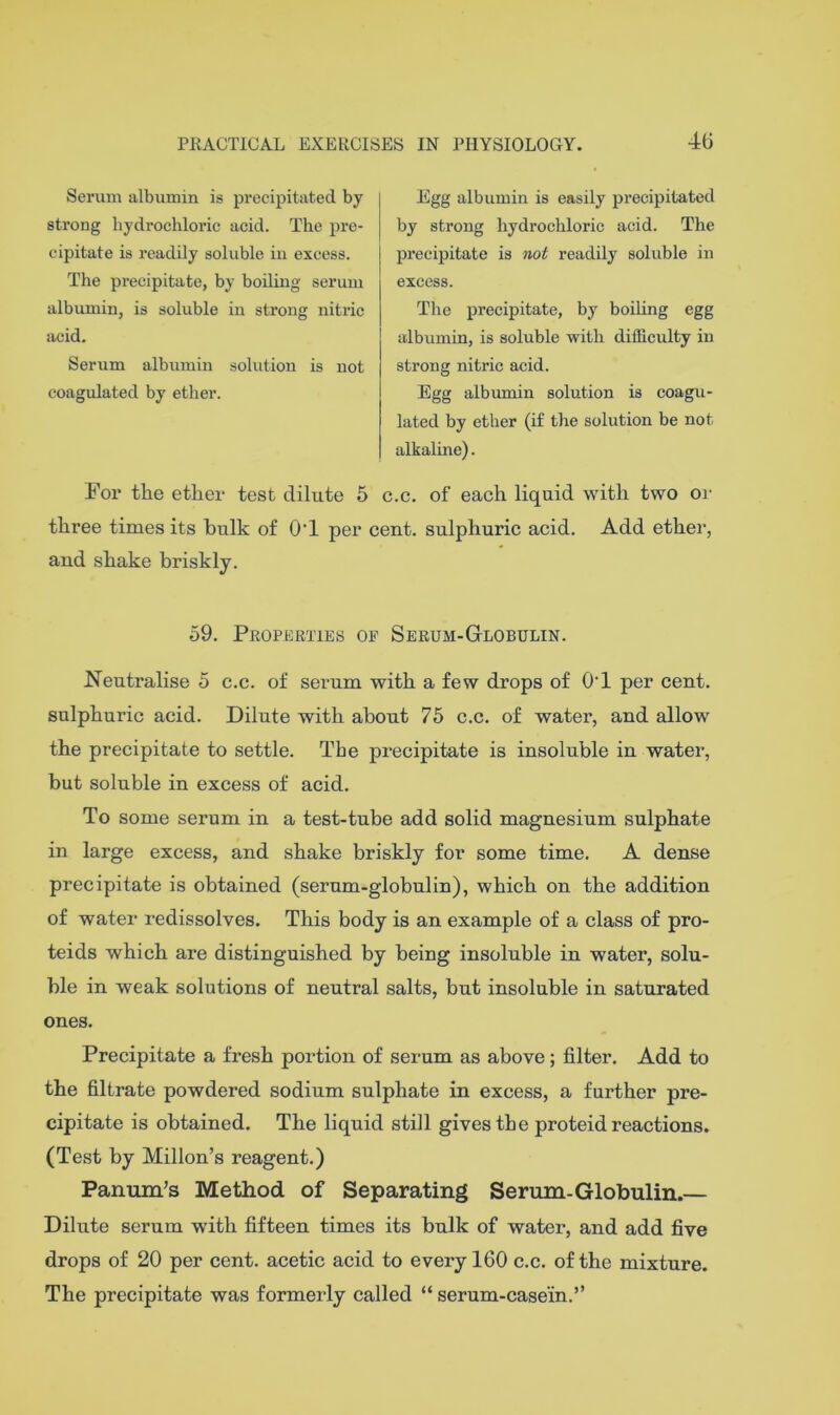 46 Serum albumin is precipitated by strong hydrochloric acid. The pre- cipitate is readily soluble in excess. The precipitate, by boiling serum albumin, is soluble iu strong nitric acid. Serum albumin solution is not coagulated by ether. Egg albumin is easily precipitated by strong hydrochloric acid. The precipitate is not readily soluble in excess. The precipitate, by boiling egg albumin, is soluble with difficulty in strong nitric acid. Egg albumin solution is coagu- lated by ether (if the solution be not alkaline). For the ether test dilute 5 c.c. of each liquid with two or three times its hulk of O’l per cent, sulphuric acid. Add ether, and shake briskly. 59. Properties op Serum-GtLOBulin. Neutralise 5 c.c. of serum with a few drops of O’l per cent, sulphuric acid. Dilute with about 75 c.c. of water, and allow the precipitate to settle. The precipitate is insoluble in watei’, but soluble in excess of acid. To some serum in a test-tube add solid magnesium sulphate in large excess, and shake briskly for some time. A dense precipitate is obtained (serum-globulin), which on the addition of water redissolves. This body is an example of a class of pro- teids which are distinguished by being insoluble in water, solu- ble in weak solutions of neutral salts, but insoluble in saturated ones. Precipitate a fresh portion of serum as above; filter. Add to the filtrate powdered sodium sulphate in excess, a further pre- cipitate is obtained. The liquid still gives the proteid reactions. (Test by Millon’s reagent.) Panum’s Method of Separating Serum-Globulin.— Dilute serum with fifteen times its bulk of water, and add five drops of 20 per cent, acetic acid to every 160 c.c. of the mixture. The precipitate was formerly called “ serum-case’in.”
