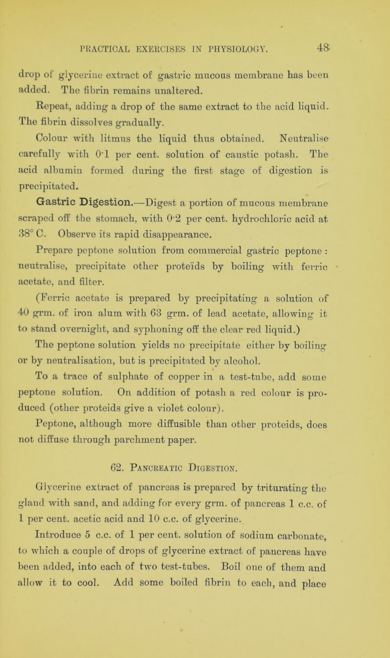 drop of glycerine extract of gastric mucous membrane has been added. The fibrin remains unaltered. Repeat, adding a drop of the same extract to the acid liquid. The fibrin dissolves gradually. Colour with litmus the liquid thus obtained. Neutralise carefully with OT per cent, solution of caustic potash. The acid albumin formed during the first stage of digestion is precipitated. Gastric Digestion.—Digest a portion of mucous membrane scraped off the stomach, with 0'2 per cent, hydrochloric acid at 38° C. Observe its rapid disappearance. Prepare peptone solution from commercial gastric peptone : neutralise, precipitate other proteids by boiling with ferric acetate, and filter. (Ferric acetate is prepared by precipitating a solution of 40 gi’m. of iron alum with 63 grm. of lead acetate, allowing it to stand overnight, and syphoning off the clear red liquid.) The peptone solution yields no precipitate either by boiling or by neutralisation, but is precipitated by alcohol. To a trace of sulphate of copper in a test-tube, add some peptone solution. On addition of potash a red colour is pro- duced (other proteids give a violet colour). Peptone, although more diffusible than other proteids, does not diffuse through parchment paper. 62. Pancreatic Digestion. Glycerine extract of pancreas is prepared by triturating the gland with sand, and adding for every grm. of pancreas 1 c.c. of 1 per cent, acetic acid and 10 c.c. of glycerine. Introduce 5 c.c. of 1 per cent, solution of sodium carbonate, to which a couple of drops of glycerine extract of pancreas have been added, into each of two test-tubes. Boil one of them and allow it to cool. Add some boiled fibrin to each, and place