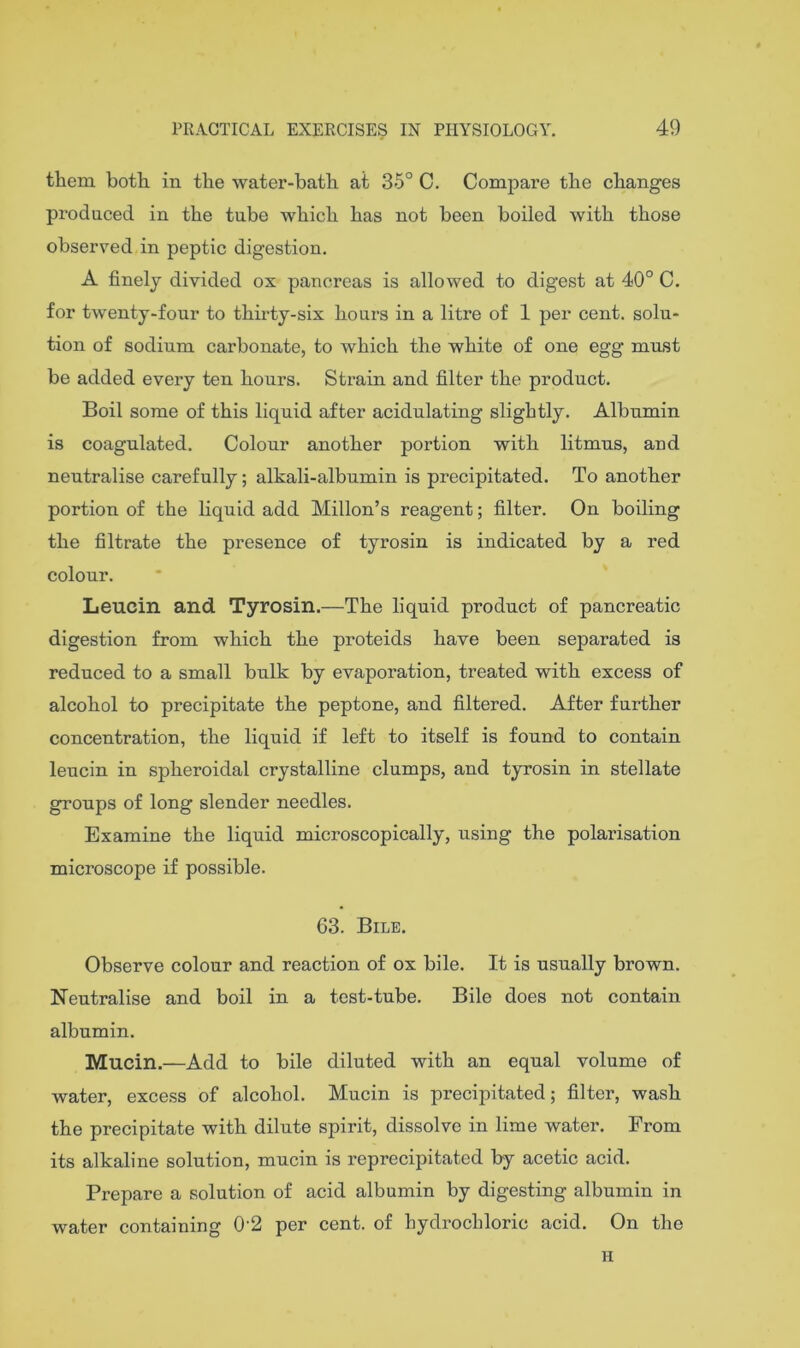 them both in the water-bath at 35° C, Compare the changes produced in the tube which has not been boiled with those observed in peptic digestion, A finely divided ox pancreas is allowed to digest at 40° C, for twenty-four to thirty-six hours in a litre of 1 per cent, solu- tion of sodium carbonate, to which the white of one egg must be added every ten hours. Strain and filter the product. Boil some of this liquid after acidulating slightly. Albumin is coagulated. Colour another portion with litmus, and neutralise carefully; alkali-albumin is precipitated. To another portion of the liquid add Millon’s reagent; filter. On boiling the filtrate the presence of tyrosin is indicated by a red colour. Leucin and Tyrosin.—The liquid product of pancreatic digestion from which the proteids have been separated is reduced to a small bulk by evaporation, treated with excess of alcohol to precipitate the peptone, and filtered. After further concentration, the liquid if left to itself is found to contain leucin in spheroidal crystalline clumps, and tyrosin in stellate groups of long slender needles. Examine the liquid microscopically, using the polarisation microscope if possible. 63. Bile. Observe colour and reaction of ox bile. It is usually brown. Neutralise and boil in a test-tube. Bile does not contain albumin. Mucin.—Add to bile diluted with an equal volume of water, excess of alcohol. Mucin is precipitated; filter, wash the precipitate with dilute spirit, dissolve in lime water. From its alkaline solution, mucin is reprecipitated by acetic acid. Prepare a solution of acid albumin by digesting albumin in water containing 0'2 per cent, of hydrochloric acid. On the H