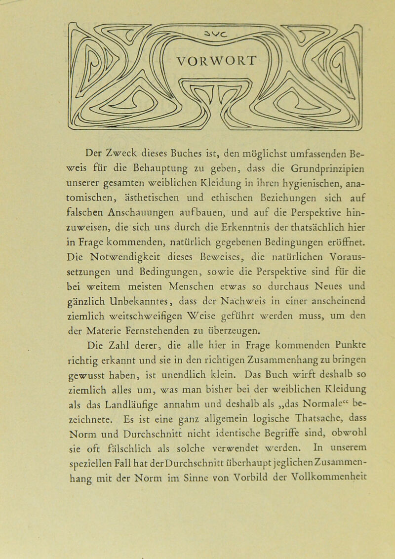 Der Zweck dieses Buches ist, den möglichst umfassenden Be- weis für die Behauptung zu geben, dass die Grundprinzipien unserer gesamten weiblichen Kleidung in ihren hygienischen, ana- tomischen, ästhetischen und ethischen Beziehungen sich auf falschen Anschauungen aufbauen, und auf die Perspektive hin- zuweisen, die sich uns durch die Erkenntnis der thatsächlich hier in Frage kommenden, natürlich gegebenen Bedingungen eröffnet. Die Notwendigkeit dieses Beweises, die natürlichen Voraus- setzungen und Bedingungen, sowie die Perspektive sind für die bei weitem meisten Menschen etwas so durchaus Neues und gänzlich Unbekanntes, dass der Nachweis in einer anscheinend ziemlich weitschweifigen Weise geführt werden muss, um den der Materie Fernstehenden zu überzeugen. Die Zahl derer, die alle hier in Frage kommenden Punkte richtig erkannt und sie in den richtigen Zusammenhangzu bringen gewusst haben, ist unendlich klein. Das Buch wirft deshalb so ziemlich alles um, was man bisher bei der weiblichen Kleidung als das Landläufige annahm und deshalb als „das Normale“ be- zeichnete. Es ist eine ganz allgemein logische Thatsache, dass Norm und Durchschnitt nicht identische Begriffe sind, obwohl sie oft fälschlich als solche verwendet werden. In unserem speziellen Fall hat der Durchschnitt überhaupt jeglichen Zusammen- hang mit der Norm im Sinne von Vorbild der Vollkommenheit