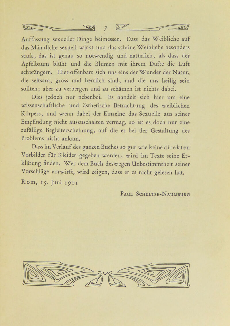 Auffassung sexueller Dinge beimessen. Dass das Weibliche auf das Männliche sexuell wirkt und das schöne Weibliche besonders stark, das ist genau so notwendig und natürlich, als dass der Apfelbaum blüht und die Blumen mit ihrem Dufte die Luft schwängern. Hier offenbart sich uns eins der Wunder der Natur, die seltsam, gross und herrlich sind, und die uns heilig sein sollten; aber zu verbergen und zu schämen ist nichts dabei. Dies jedoch nur nebenbei. Es handelt sich hier um eine wissenschaftliche und ästhetische Betrachtung des weiblichen Körpers, und wenn dabei der Einzelne das Sexuelle aus seiner Empfindung nicht auszuschalten vermag, so ist es doch nur eine zufällige Begleiterscheinung, auf die es bei der Gestaltung des Problems nicht ankam. Dass im Verlauf des ganzen Buches so gut wie keine direkten Vorbilder für Kleider gegeben werden, wird im Texte seine Er- klärung finden. Wer dem Buch deswegen Unbestimmtheit seiner Vorschläge vor wirft, wird zeigen, dass er es nicht gelesen hat. Rom, I j. Juni i poi Paul Schultze-Naumburg