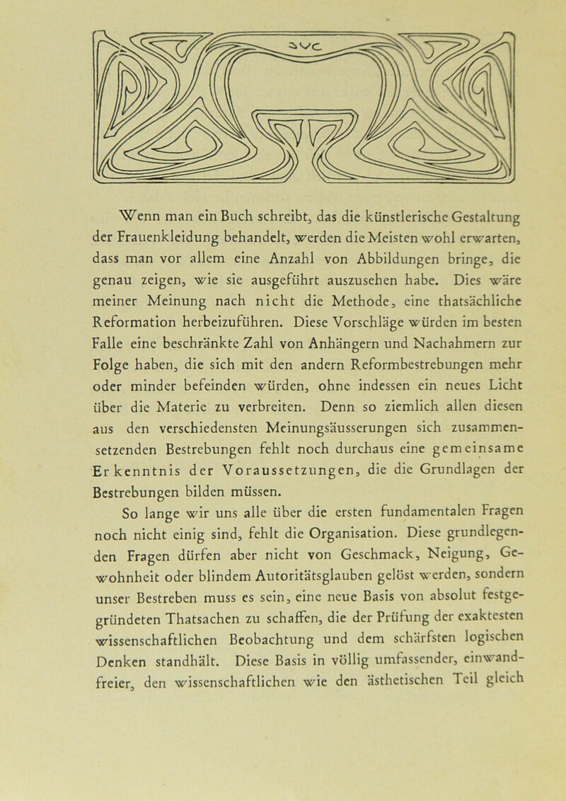 Wenn man ein Buch schreibt, das die künstlerische Gestaltung der Frauenkleidung behandelt, werden die Meisten wohl erwarten, dass man vor allem eine Anzahl von Abbildungen bringe, die genau zeigen, wie sie ausgeführt auszusehen habe. Dies wäre meiner Meinung nach nicht die Methode, eine thatsächliche Reformation herbeizuführen. Diese Vorschläge würden im besten Falle eine beschränkte Zahl von Anhängern und Nachahmern zur Folge haben, die sich mit den andern Reformbestrebungen mehr oder minder befeinden würden, ohne indessen ein neues Licht über die Materie zu verbreiten. Denn so ziemlich allen diesen aus den verschiedensten Meinungsäusserungen sich zusammen- setzenden Bestrebungen fehlt noch durchaus eine gemeinsame Erkenntnis der Voraussetzungen, die die Grundlagen der Bestrebungen bilden müssen. So lange wir uns alle über die ersten fundamentalen Fragen noch nicht einig sind, fehlt die Organisation. Diese grundlegen- den Fragen dürfen aber nicht von Geschmack, Neigung, Ge- wohnheit oder blindem Autoritätsglauben gelöst werden, sondern unser Bestreben muss cs sein, eine neue Basis von absolut festge- gründeten Thatsachen zu schaffen, die der Prüfung der exaktesten wissenschaftlichen Beobachtung und dem schärfsten logischen Denken standhält. Diese Basis in völlig umfassender, einwand- freier, den wissenschaftlichen wie den ästhetischen Teil gleich