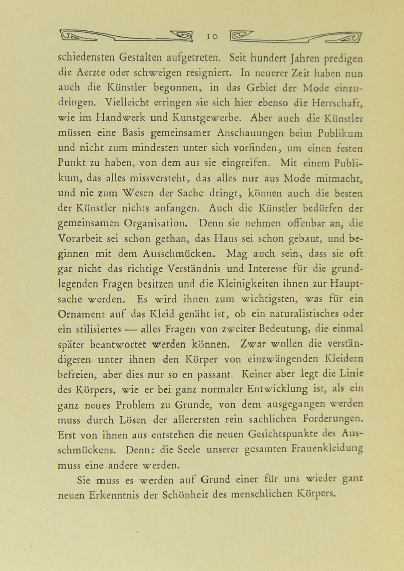 schicdensten Gestalten aufgetreten. Seit hundert Jahren predigen die Aerzte oder schweigen resigniert. In neuerer Zeit haben nun auch die Künstler begonnen, in das Gebiet der Mode einzu- dringen. Vielleicht erringen sie sich hier ebenso die Herrschaft, wie im Handwerk und Kunstgewerbe. Aber auch die Künstler müssen eine Basis gemeinsamer Anschauungen beim Publikum und nicht zum mindesten unter sich vorfinden, um einen festen Punkt zu haben, von dem aus sie eingreifen. Mit einem Publi- kum, das alles missversteht, das alles nur aus Mode mitmacht, und nie zum Wesen der Sache dringt, können auch die besten der Künstler nichts anfangen. Auch die Künstler bedürfen der gemeinsamen Organisation. Denn sie nehmen offenbar an, die Vorarbeit sei schon gethan, das Haus sei schon gebaut, und be- ginnen mit dem Ausschmücken. Mag auch sein, dass sie oft gar nicht das richtige Verständnis und Interesse für die grund- legenden Fragen besitzen und die Kleinigkeiten ihnen zur Haupt- sache werden. Es wird ihnen zum wichtigsten, was für ein Ornament auf das Kleid genäht ist, ob ein naturalistisches oder ein stilisiertes — alles Fragen von zweiter Bedeutung, die einmal später beantwortet werden können. Zwar wollen die verstän- digeren unter ihnen den Körper von einzwängenden Kleidern befreien, aber dies nur so en passant. Keiner aber legt die Linie des Körpers, wie er bei ganz normaler Entwicklung ist, als ein ganz neues Problem zu Grunde, von dem ausgegangen werden muss durch Lösen der allerersten rein sachlichen Forderungen. Erst von ihnen aus entstehen die neuen Gesichtspunkte des Aus- schmückens. Denn: die Seele unserer gesamten Frauenkleidung muss eine andere werden. Sie muss es werden auf Grund einer für uns wieder ganz neuen Erkenntnis der Schönheit des menschlichen Körpers.