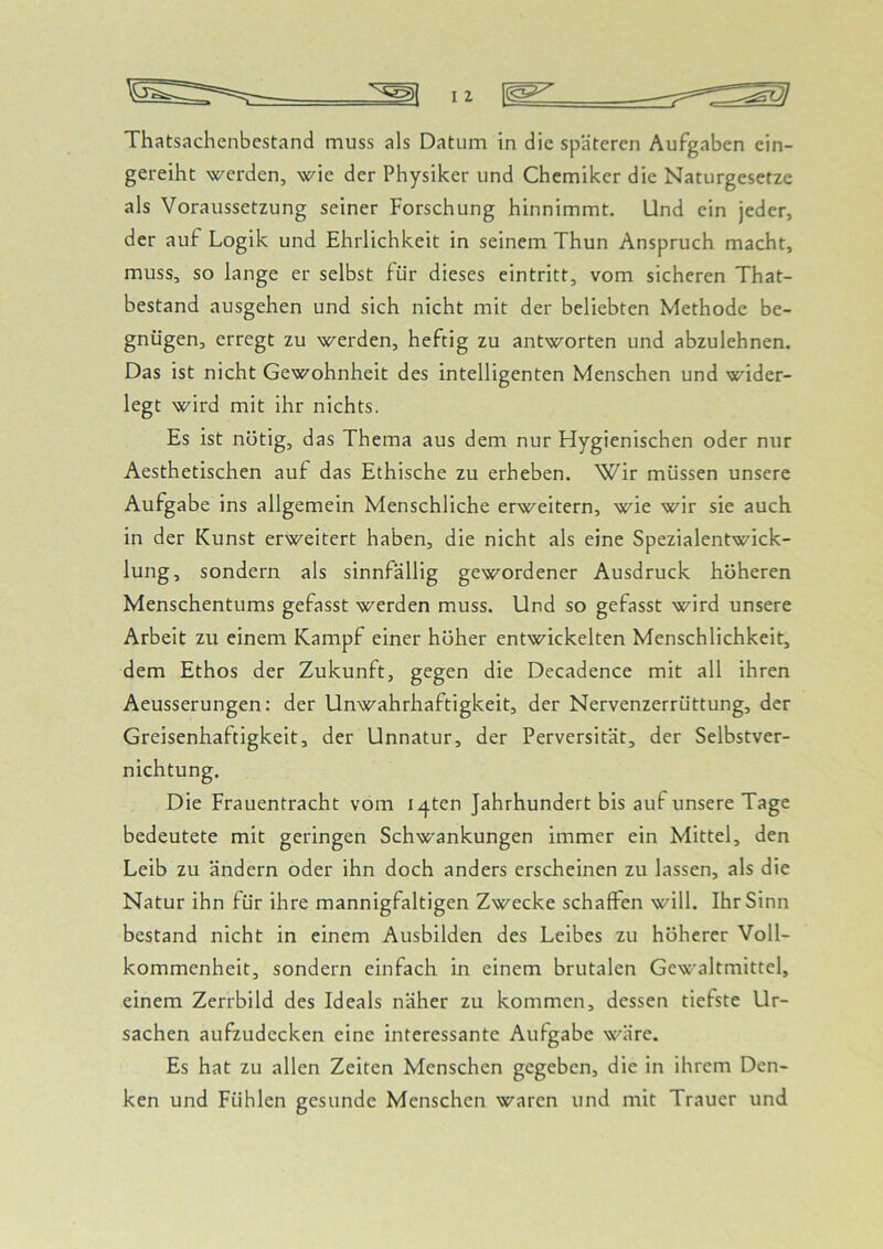 Thatsachenbestand muss als Datum in die späteren Aufgaben ein- gereiht werden, wie der Physiker und Chemiker die Naturgesetze als Voraussetzung seiner Forschung hinnimmt. Und ein jeder, der auf Logik und Ehrlichkeit in seinem Thun Anspruch macht, muss, so lange er selbst für dieses eintritt, vom sicheren That- bestand ausgehen und sich nicht mit der beliebten Methode be- gnügen, erregt zu werden, heftig zu antworten und abzulehnen. Das ist nicht Gewohnheit des intelligenten Menschen und wider- legt wird mit ihr nichts. Es ist nötig, das Thema aus dem nur Hygienischen oder nur Aesthetischen auf das Ethische zu erheben. Wir müssen unsere Aufgabe ins allgemein Menschliche erweitern, wie wir sie auch in der Kunst erweitert haben, die nicht als eine Spezialentwick- lung, sondern als sinnfällig gewordener Ausdruck höheren Menschentums gefasst werden muss. Und so gefasst wird unsere Arbeit zu einem Kampf einer höher entwickelten Menschlichkeit, dem Ethos der Zukunft, gegen die Decadence mit all ihren Aeusserungen: der Unwahrhaftigkeit, der Nervenzerrüttung, der Greisenhaftigkeit, der Unnatur, der Perversität, der Selbstver- nichtung. Die Frauentracht vom i^ten Jahrhundert bis auf unsere Tage bedeutete mit geringen Schwankungen immer ein Mittel, den Leib zu ändern oder ihn doch anders erscheinen zu lassen, als die Natur ihn für ihre mannigfaltigen Zwecke schaffen will. Ihr Sinn bestand nicht in einem Ausbilden des Leibes zu höherer Voll- kommenheit, sondern einfach in einem brutalen Gewaltmittel, einem Zerrbild des Ideals näher zu kommen, dessen tiefste Ur- sachen aufzudecken eine interessante Aufgabe wäre. Es hat zu allen Zeiten Menschen gegeben, die in ihrem Den- ken und Fühlen gesunde Menschen waren und mit Trauer und