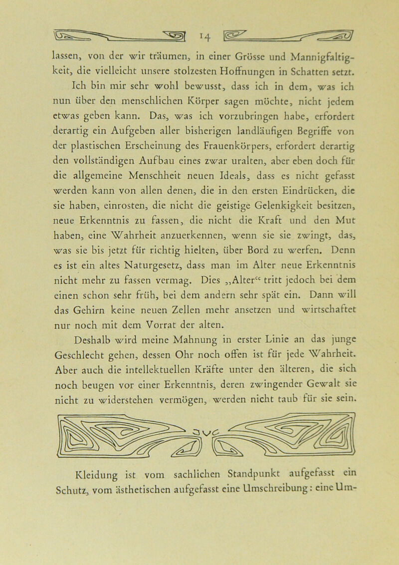 keit, die vielleicht unsere stolzesten Hoffnungen in Schatten setzt. Ich bin mir sehr wohl bewusst, dass ich in dem, was ich nun über den menschlichen Körper sagen möchte, nicht jedem etwas geben kann. Das, was ich vorzubringen habe, erfordert derartig ein Aufgeben aller bisherigen landläufigen Begriffe von der plastischen Erscheinung des Frauenkörpers, erfordert derartig den vollständigen Aufbau eines zwar uralten, aber eben doch für die allgemeine Menschheit neuen Ideals, dass es nicht gefasst werden kann von allen denen, die in den ersten Eindrücken, die sie haben, einrosten, die nicht die geistige Gelenkigkeit besitzen, neue Erkenntnis zu fassen, die nicht die Kraft und den Mut haben, eine Wahrheit anzuerkennen, wenn sie sie zwingt, das, was sie bis jetzt für richtig hielten, über Bord zu werfen. Denn es ist ein altes Naturgesetz, dass man im Alter neue Erkenntnis nicht mehr zu fassen vermag. Dies „Alter“ tritt jedoch bei dem einen schon sehr früh, bei dem andern sehr spät ein. Dann will das Gehirn keine neuen Zellen mehr ansetzen und wirtschaftet nur noch mit dem Vorrat der alten. Deshalb wird meine Mahnung in erster Linie an das junge Geschlecht gehen, dessen Ohr noch offen ist für jede Wahrheit. Aber auch die intellektuellen Kräfte unter den älteren, die sich noch beugen vor einer Erkenntnis, deren zwingender Gewalt sie nicht zu widerstehen vermögen, werden nicht taub für sie sein. Schutz, vom ästhetischen aufgefasst eine Umschreibung: eine Um-