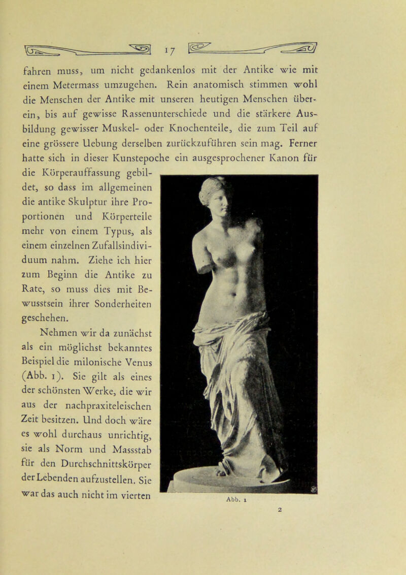 fahren muss, um nicht gedankenlos mit der Antike wie mit einem Metermass umzugehen. Rein anatomisch stimmen wohl die Menschen der Antike mit unseren heutigen Menschen über- ein, bis auf gewisse Rassenunterschiede und die stärkere Aus- bildung gewisser Muskel- oder Knochenteile, die zum Teil auf eine grössere Uebung derselben zurückzuführen sein mag. Ferner hatte sich in dieser Kunstepoche ein ausgesprochener Kanon für die Körperauffassung gebil- det, so dass im allgemeinen die antike Skulptur ihre Pro- portionen und Körperteile mehr von einem Typus, als einem einzelnen Zufallsindivi- duum nahm. Ziehe ich hier zum Beginn die Antike zu Rate, so muss dies mit Be- wusstsein ihrer Sonderheiten geschehen. Nehmen wir da zunächst als ein möglichst bekanntes Beispiel die milonische Venus (Abb. i). Sie gilt als eines der schönsten Werke, die wir aus der nachpraxiteleischen Zeit besitzen. Und doch wäre es wohl durchaus unrichtig, sic als Norm und Massstab für den Durchschnittskörper der Lebenden aufzustellen. Sie war das auch nicht im vierten 2