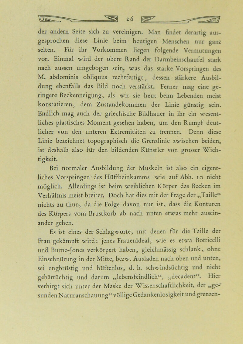 z6 der andern Seite sich zu vereinigen. Man findet derartig aus- gesprochen diese Linie beim heutigen Menschen nur ganz selten. Für ihr Vorkommen liegen folgende Vermutungen vor. Einmal wird der obere Rand der Darmbeinschaufel stark nach aussen umgebogen sein^ was das starke Vorspringen des M. abdominis obliquus rechtfertigt, dessen stärkere Ausbil- dung ebenfalls das Bild noch verstärkt. Ferner mag eine ge- ringere Beckenneigung, als wir sie heut beim Lebenden meist konstatieren, dem Zustandekommen der Linie günstig sein. Endlich mag auch der griechische Bildhauer in ihr ein wesent- liches plastisches Moment gesehen haben, um den Rumpf deut- licher von den unteren Extremitäten zu trennen. Denn diese Linie bezeichnet topographisch die Grenzlinie zwischen beiden, ist deshalb also für den bildenden Künstler von grosser Wich- tigkeit. Bei normaler Ausbildung der Muskeln ist also ein eigent- liches Vorspringen des Flüftbeinkamms wie auf Abb. lo nicht möglich. Allerdings ist beim weiblichen Körper das Becken im Verhältnis meist breiter. Doch hat dies mit der Frage der „Taille nichts zu thun, da die Folge davon nur ist, dass die Konturen des Körpers vom Brustkorb ab nach unten etwas mehr ausein- ander gehen. Es ist eines der Schlagworte, mit denen für die Taille der Frau gekämpft wird: jenes Frauenideal, wie es etwa Botticelli und Burne-Jones verkörpert haben, gleichmässig schlank, ohne Einschnürung in der Mitte, bezw. Ausladen nach oben und unten, sei engbrüstig und hüftenlos, d. h. schwindsüchtig und nicht gebärtüchtig und darum „lebensfeindlich“, „decadent“. Hier verbirgt sich unter der Maske der Wissenschaftlichkeit, der jjge- sunden Naturanschauung“ völlige Gedankenlosigkeit und grenzen-