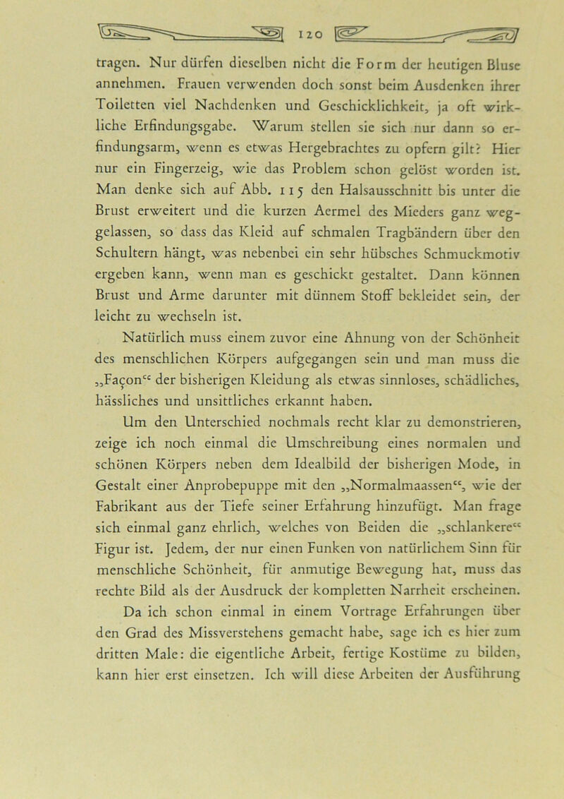 tragen. Nur dürfen dieselben nicht die Form der heutigen Bluse annehmen. Frauen verwenden doch sonst beim Ausdenken ihrer Toiletten viel Nachdenken und Geschicklichkeit, ja oft wirk- liche Erfindungsgabe. Warum stellen sie sich nur dann so er- findungsarm, wenn es etwas Fiergebrachtes zu opfern gilt? Flier nur ein Fingerzeig, wie das Problem schon gelöst worden ist. Man denke sich auf Abb. 11 5 den Halsausschnitt bis unter die Brust erweitert und die kurzen Aermel des Mieders ganz weg- gelassen, so dass das Kleid auf schmalen Tragbändern über den Schultern hängt, was nebenbei ein sehr hübsches Schmuckmotiv ergeben kann, wenn man es geschickt gestaltet. Dann können Brust und Arme darunter mit dünnem Stoff bekleidet sein, der leicht zu wechseln ist. Natürlich muss einem zuvor eine Ahnung von der Schönheit des menschlichen Körpers aufgegangen sein und man muss die „Facon“ der bisherigen Kleidung als etwas sinnloses, schädliches, hässliches und unsittliches erkannt haben. Um den Unterschied nochmals recht klar zu demonstrieren, zeige ich noch einmal die Umschreibung eines normalen und schönen Körpers neben dem Idealbild der bisherigen Mode, in Gestalt einer Anprobepuppe mit den „Normalmaassen“, wie der Fabrikant aus der Tiefe seiner Erfahrung hinzufügt. Man frage sich einmal ganz ehrlich, welches von Beiden die „schlankere“ Figur ist. Jedem, der nur einen Funken von natürlicliem Sinn für menschliche Schönheit, für anmutige Bewegung hat, muss das rechte Bild als der Ausdruck der kompletten Narrheit erscheinen. Da ich schon einmal in einem Vortrage Erfahrungen über den Grad des Missverstehens gemacht habe, sage ich es hier zum dritten Male: die eigentliche Arbeit, fertige Kostüme zu bilden, kann hier erst einsetzen. Ich will diese Arbeiten der Ausführung