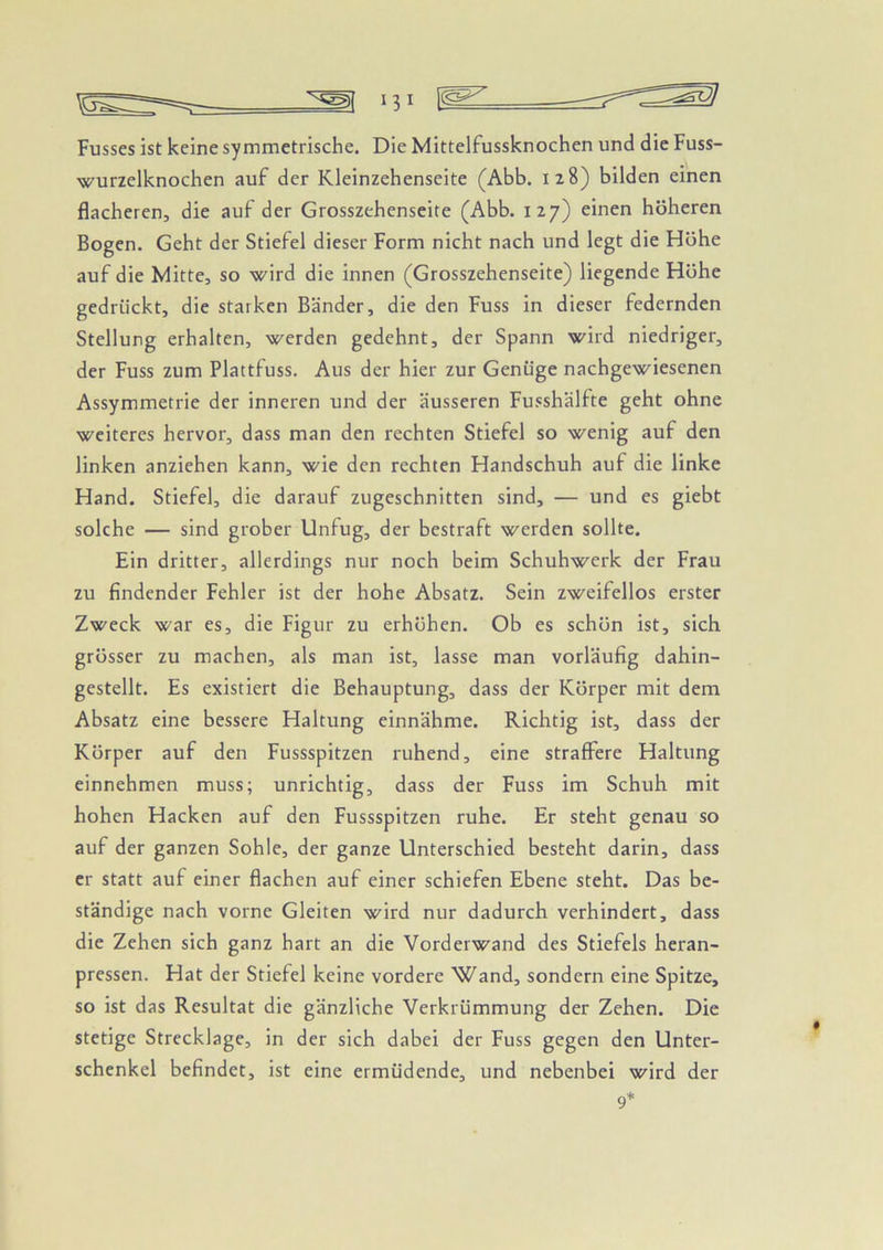 Fusses ist keine symmetrische. Die Mittelfussknochen und die Fuss- wurzelknochen auf der Kleinzehenseite (Abb. 128) bilden einen flacheren, die auf der Grosszehenseite (Abb. 127) einen höheren Bogen. Geht der Stiefel dieser Form nicht nach und legt die Höhe auf die Mitte, so wird die innen (Grosszehenseite) liegende Höhe gedrückt, die starken Bänder, die den Fuss in dieser federnden Stellung erhalten, werden gedehnt, der Spann wird niedriger, der Fuss zum Plattfuss. Aus der hier zur Genüge nachgewiesenen Assymmetrie der inneren und der äusseren Fusshälfte geht ohne weiteres hervor, dass man den rechten Stiefel so wenig auf den linken anziehen kann, wie den rechten Handschuh auf die linke Hand. Stiefel, die darauf zugeschnitten sind, — und es giebt solche — sind grober Unfug, der bestraft werden sollte. Ein dritter, allerdings nur noch beim Schuhwerk der Frau zu findender Fehler ist der hohe Absatz. Sein zweifellos erster Zweck war es, die Figur zu erhöhen. Ob es schön ist, sich grösser zu machen, als man ist, lasse man vorläufig dahin- gestellt. Es existiert die Behauptung, dass der Körper mit dem Absatz eine bessere Haltung einnähme. Richtig ist, dass der Körper auf den Fussspitzen ruhend, eine straffere Haltung einnehmen muss; unrichtig, dass der Fuss im Schuh, mit hohen Hacken auf den Fussspitzen ruhe. Er steht genau so auf der ganzen Sohle, der ganze Unterschied besteht darin, dass er statt auf einer flachen auf einer schiefen Ebene steht. Das be- ständige nach vorne Gleiten wird nur dadurch verhindert, dass die Zehen sich ganz hart an die Vorderwand des Stiefels heran- pressen. Hat der Stiefel keine vordere Wand, sondern eine Spitze, so ist das Resultat die gänzliche Verkrümmung der Zehen. Die stetige Strecklage, in der sich dabei der Fuss gegen den Unter- schenkel befindet, ist eine ermüdende, und nebenbei wird der 9*