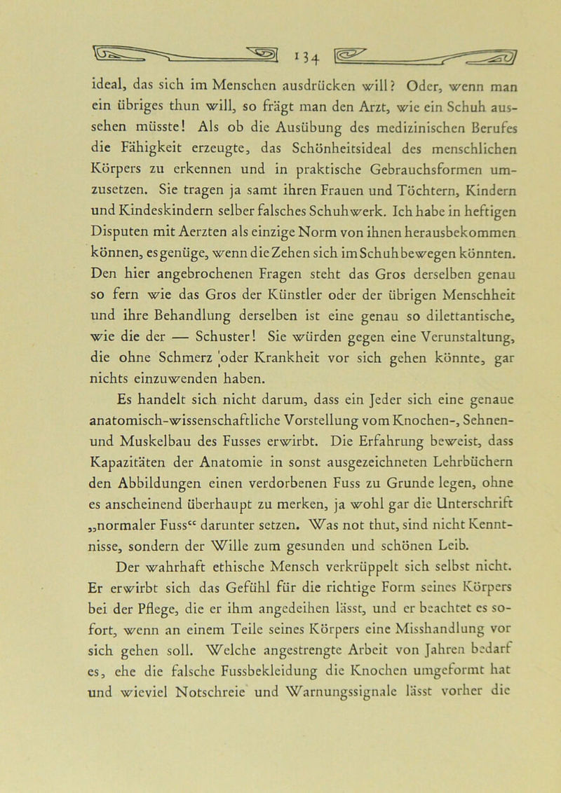 ideal, das sich im Menschen ausdrücken will? Oder, wenn man ein übriges thun will, so fragt man den Arzt, wie ein Schuh aus- sehen müsste! Als ob die Ausübung des medizinischen Berufes die Fähigkeit erzeugte, das Schönheitsideal des menschlichen Körpers zu erkennen und in praktische Gebrauchsformen um- zusetzen. Sie tragen ja samt ihren Frauen und Töchtern, Kindern und Kindeskindern selber falsches Schuh werk. Ich habe in heftigen Disputen mit Aerzten als einzige Norm von ihnen herausbekommen können, es genüge, wenn die Zehen sich im Schuh bewegen könnten. Den hier angebrochenen Fragen steht das Gros derselben genau so fern wie das Gros der Künstler oder der übrigen Menschheit und ihre Behandlung derselben ist eine genau so dilettantische, wie die der — Schuster! Sie würden gegen eine Verunstaltung, die ohne Schmerz oder Krankheit vor sich gehen könnte, gar nichts einzuwenden haben. Es handelt sich nicht darum, dass ein Jeder sich eine genaue anatomisch-wissenschaftliche Vorstellung vom Knochen-, Sehnen- und Muskelbau des Fusses erwirbt. Die Erfahrung beweist, dass Kapazitäten der Anatomie in sonst ausgezeichneten Lehrbüchern den Abbildungen einen verdorbenen Fuss zu Grunde legen, ohne es anscheinend überhaupt zu merken, ja wohl gar die Unterschrift „normaler Fuss“ darunter setzen. Was not thut, sind nicht Kennt- nisse, sondern der Wille zum gesunden und schönen Leib. Der wahrhaft ethische Mensch verkrüppelt sich selbst nicht. Er erwirbt sich das Gefühl für die richtige Form seines Körpers bei der Pflege, die er ihm angedeihen lässt, und er beachtet es so- fort, wenn an einem Teile seines Körpers eine Misshandlung vor sich gehen soll. Welche angestrengte Arbeit von Jahren bedarf es, ehe die falsche Fussbekleidung die Knochen umgeformt hat und wieviel Notschreie und Warnungssignale lässt vorher die