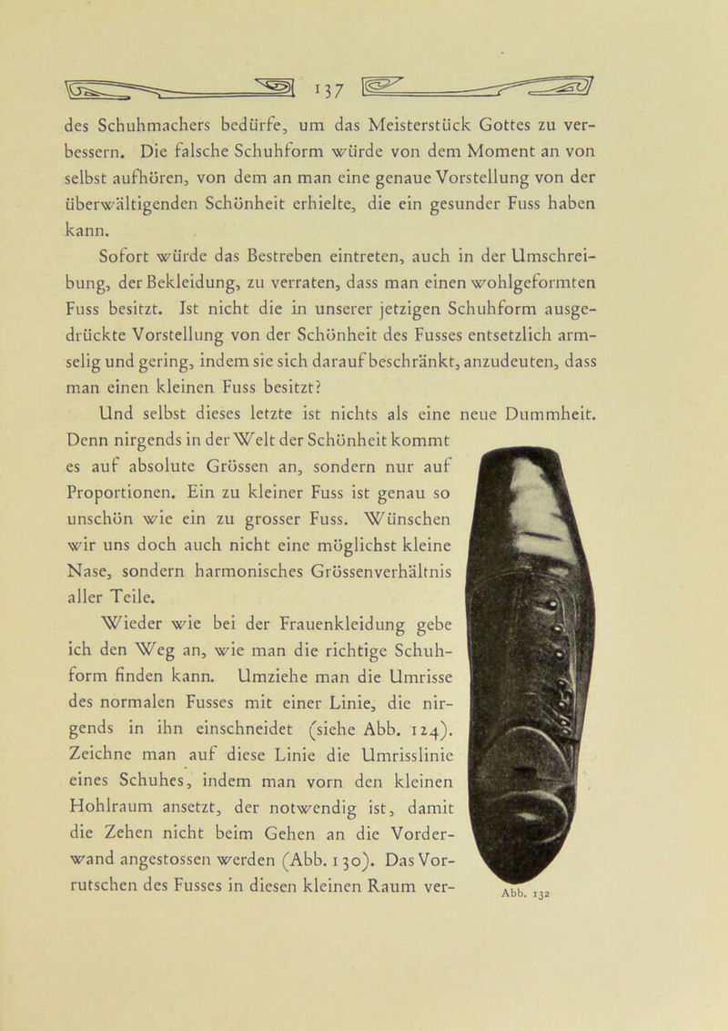 des Schuhmachers bedürfe, um das Meisterstück Gottes zu ver- bessern. Die falsche Schuhform würde von dem Moment an von selbst aufhören, von dem an man eine genaue Vorstellung von der überwältigenden Schönheit erhielte, die ein gesunder Fuss haben kann. Sofort würde das Bestreben eintreten, auch in der Umschrei- bung, der Bekleidung, zu verraten, dass man einen wohlgeformten Fuss besitzt. Ist nicht die in unserer jetzigen Schuhform ausge- drückte Vorstellung von der Schönheit des Fusses entsetzlich arm- selig und gering, indem sie sich darauf beschränkt, anzudeuten, dass man einen kleinen Fuss besitzt? Und selbst dieses letzte ist nichts als eine neue Dummheit. Denn nirgends in der Welt der Schönheit kommt es auf absolute Grössen an, sondern nur aut Proportionen. Ein zu kleiner Fuss ist genau so unschön wie ein zu grosser Fuss. Wünschen wir uns doch auch nicht eine möglichst kleine Nase, sondern harmonisches Grössenverhältnis aller Teile. Wieder wie bei der Frauenkleidung gebe ich den Weg an, wie man die richtige Schuh- form finden kann. Umziehe man die Umrisse des normalen Fusses mit einer Linie, die nir- gends in ihn einschneidet (siehe Abb. 124). Zeichne man auf diese Linie die Umrisslinie eines Schuhes, indem man vorn den kleinen Hohlraum ansetzt, der notwendig ist, damit die Zehen nicht beim Gehen an die Vorder- wand angestossen werden (Abb. i 30). Das Vor- rutschen des Fusses in diesen kleinen Raum ver-