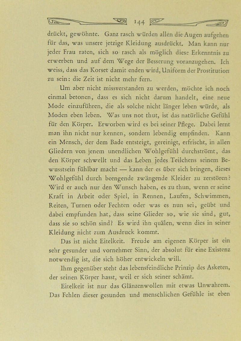 drückt, gewühnte. Ganz rasch würden allen die Augen aufgehen für das, was unsere jetzige Kleidung ausdrückt. Man kann nur jeder Frau raten, sich so rasch als möglich diese Erkenntnis zu erwerben und auf dem Wege der Besserung voranzugehen. Ich weiss, dass das Korset damit enden wird, Uniform der Prostitution zu sein: die Zeit ist nicht mehr fern. Um aber nicht missverstanden zu werden, möchte ich noch einmal betonen, dass es sich nicht darum handelt, eine neue Mode einzuführen, die als solche nicht länger leben würde, als Moden eben leben. Was uns not thut, ist das natürliche Gefühl für den Körper. Erworben wird cs bei seiner Pflege. Dabei lernt man ihn nicht nur kennen, sondern lebendig empfinden. Kann ein Mensch, der dem Bade entsteigt, gereinigt, erfrischt, in allen Gliedern von jenem unendlichen Wohlgefühl durchströmt, das den Körper schwellt und das Leben j'edes Teilchens seinem Be- wusstsein fühlbar macht — kann der es über sich bringen, dieses Wohlgefühl durch beengende zwängende Kleider zu zerstören? Wird er auch nur den Wunsch haben, es zu thun, wenn er seine Kraft in Arbeit oder Spiel, in Rennen, Laufen, Schwimmen, Reiten, Turnen oder Fechten oder was es nun sei, geübt und dabei empfunden hat, dass seine Glieder so, wie sie sind, gut, dass sie so schön sind? Es wird ihn quälen, wenn dies in seiner Kleidung nicht zum Ausdruck kommt. Das ist nicht Eitelkeit. Freude am eigenen Körper ist ein sehr gesunder und vornehmer Sinn, der absolut lür eine Existenz notwendig ist, die sich höher entwickeln will. Ihm gegenüber steht das lebensfeindliche Prinzip des Asketen, der seinen Körper hasst, weil er sich seiner schämt. Eitelkeit ist nur das Glänzenwollen mit etwas Unwahrem. Das Fehlen dieser gesunden und menschlichen Gefühle ist eben