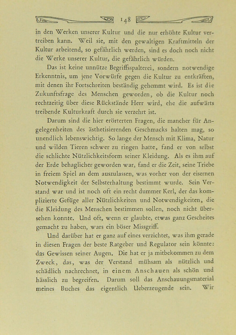 in den Werken unserer Kultur und die nur erhöhte Kultur ver- treiben kann. Weil sie, mit den gewaltigen Kraftmitteln der Kultur arbeitend, so gefährlich werden, sind es doch noch nicht die Werke unserer Kultur, die gefährlich würden. Das ist keine unnütze BegrifFsspalterei, sondern notwendige Erkenntnis, um jene Vorwürfe gegen die Kultur zu entkräften, mit denen ihr Fortschreiten beständig gehemmt wird. Es ist die Zukunftsfrage des Menschen geworden, ob die Kultur noch rechtzeitig über diese Rückstände Herr wird, ehe die aufwärts treibende Kulturkraft durch sie verzehrt ist. Darum sind die hier erörterten Fragen, die mancher für An- gelegenheiten des ästhetisierenden Geschmacks halten mag, so unendlich lebenswichtig. So lange der Mensch mit Klima, Natur und wilden Tieren schwer zu ringen hatte, fand er von selbst die schlichte Nützlichkeitsform seiner Kleidung. Als es ihm auf der Erde behaglicher geworden war, fand er die Zeit, seine Triebe in freiem Spiel an dem auszulassen, was vorher von der eisernen Notwendigkeit der Selbsterhaltung bestimmt wurde. Sein Ver- stand war und ist noch oft ein recht dummer Kerl, der das kom- plizierte Gefüge aller Nützlichkeiten und Notwendigkeiten, die die Kleidung des Menschen bestimmen sollen, noch nicht über- sehen konnte. Und oft, wenn er glaubte, etwas ganz Gescheites gemacht zu haben, wars ein böser Missgriff. Und darüber hat er ganz auf eines verzichtet, was ihm gerade in diesen Fragen der beste Ratgeber und Regulator sein könnte: das Gewissen seiner Augen. Die hat er ja mitbekommen zu dem Zweck, das, was der Verstand mühsam als nützlich und schädlich nachrechnet, in einem Anschauen als schön und hässlich zu begreifen. Darum soll das Anschauungsmaterial meines Buches das eigentlich Ueberzeugende sein. ir