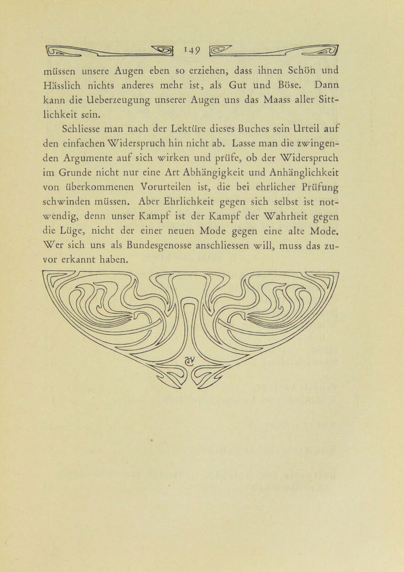 müssen unsere Augen eben so erziehen, dass ihnen Schön und Hässlich nichts anderes mehr ist, als Gut und Böse. Dann kann die Ueberzeugung unserer Augen uns das Maass aller Sitt- lichkeit sein. Schliesse man nach der Lektüre dieses Buches sein Urteil auf den einfachen Widerspruch hin nicht ab. Lasse man die zwingen- den Argumente auf sich wirken und prüfe, ob der Widerspruch im Grunde nicht nur eine Art Abhängigkeit und Anhänglichkeit von überkommenen Vorurteilen ist, die bei ehrlicher Prüfung schwinden müssen. Aber Ehrlichkeit gegen sich selbst ist not- wendig, denn unser Kampf ist der Kampf der Wahrheit gegen die Lüge, nicht der einer neuen Mode gegen eine alte Mode. Wer sich uns als Bundesgenosse anschliessen will, muss das zu- vor erkannt haben.