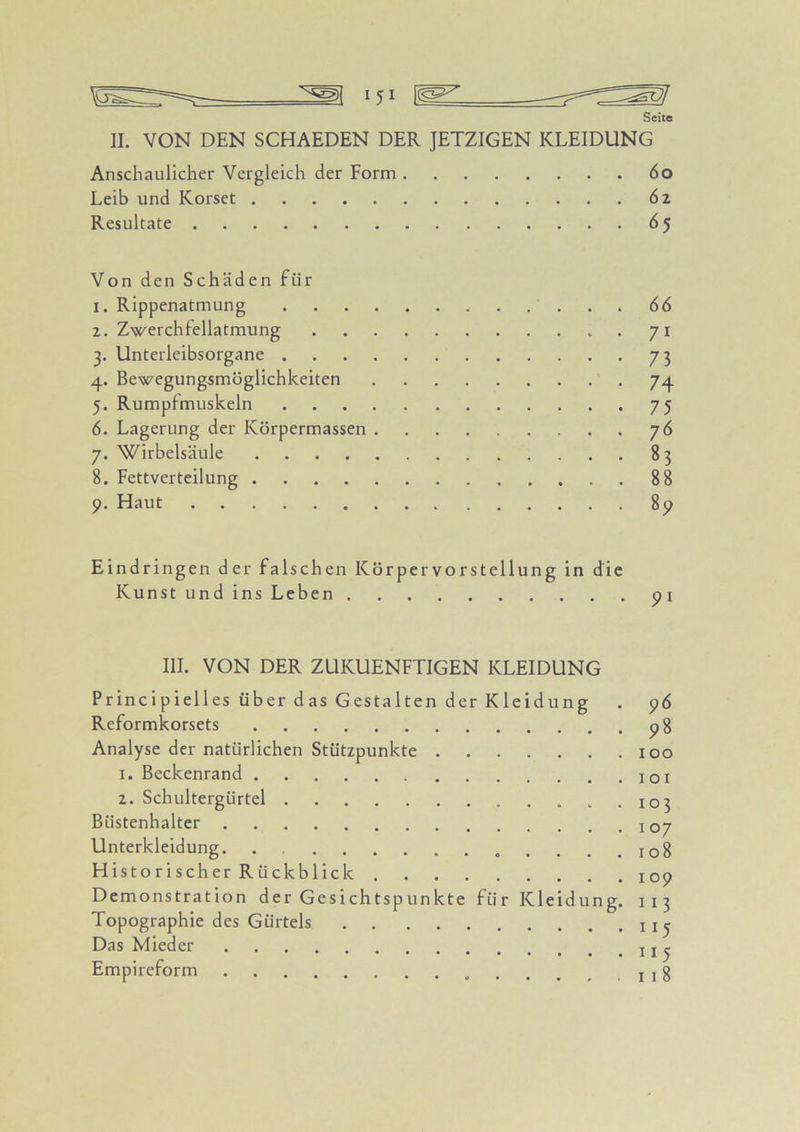 Seite II. VON DEN SCHAEDEN DER JETZIGEN KLEIDUNG Anschaulicher Vergleich der Form 6o Leib und Korset 6 z Resultate 65 Von den Schäden für 1. Rippenatmung 66 2. Zwerchfellatmung 71 3. Unterleibsorgane 73 4. Bewegung^möglichkeiten .74 5. Rumpimuskeln 75 6. Lagerung der Körpermassen 76 7. Wirbelsäule 83 8. Fettverteilung 88 9. Haut 89 Eindringen der falsch en Körpervorstellung in die Kunst und ins Leben 91 III. VON DER ZUKUENFTIGEN KLEIDUNG Principielles über das Gestalten der Kleidung . 96 Reformkorsets 98 Analyse der natürlichen Stützpunkte 100 1. Beckenrand o i 2. Schultergürtel .....103 Büstenhalter 107 Unterkleidung. . 108 Historischer Rückblick 109 Demonstration der Gesichtspunkte für Kleidung. 113 Topographie des Gürtels j Das Mieder Empireform j g