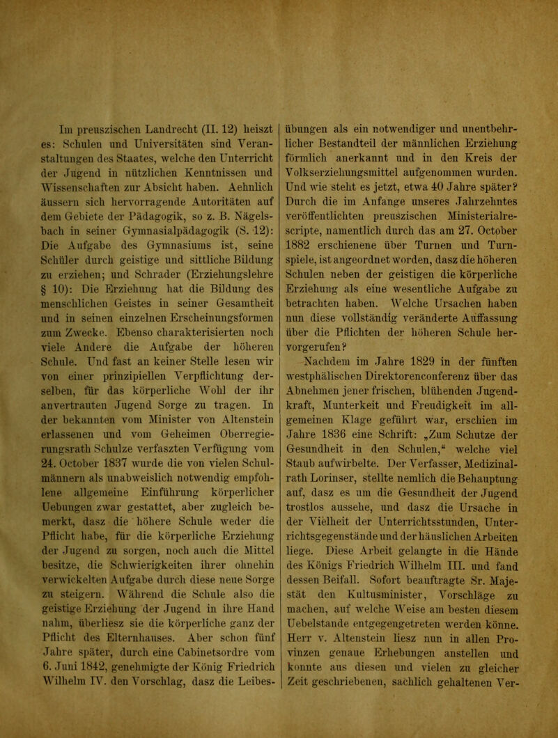 es: Schulen und Universitäten sind Veran- staltungen des Staates, welche den Unterricht der Jugend in nützlichen Kenntnissen und Wissenschaften zur Absicht haben. Aehnüch äussern sich hervorragende Autoritäten auf dem Gebiete der Pädagogik, so z. B. Nägels- bach in seiner Gymnasialpädagogik (S. 12): Die Aufgabe des Gymnasiums ist, seine Schüler durch geistige und sittliche Bildung zu erziehen; und Schräder (Erziehungslehre § 10): Die Erziehung hat die Bildung des menschlichen Geistes in seiner Gesamtheit und in seinen einzelnen Erscheinungsformen zum Zwecke. Ebenso charakterisierten noch viele Andere die Aufgabe der höheren Schule. Und fast an keiner Stelle lesen wir von einer prinzipiellen Verpflichtung der- selben, für das körperliche Wohl der ihr an vertrauten Jugend Sorge zu tragen. In der bekannten vom Minister von Altenstein erlassenen und vom Geheimen Oberregie- rungsrath Schulze verfaszten Verfügung vom 24. October 1837 wurde die von vielen Schul- männern als unabweislich notwendig empfoh- lene allgemeine Einführung körperlicher Uebungen zwar gestattet, aber zugleich be- merkt, dasz die höhere Schule weder die Pflicht habe, für die körperliche Erziehung der Jugend zu sorgen, noch auch die Mittel besitze, die Schwierigkeiten ihrer ohnehin verwickelten Aufgabe durch diese neue Sorge zu steigern. Während die Schule also die geistige Erziehung der Jugend in ihre Hand nahm, überliesz sie die körperliche ganz der Pflicht des Elternhauses. Aber schon fünf Jahre später, durch eine Cabinetsordre vom 6. Juni 1842, genehmigte der König Friedrich Wilhelm IV. den Vorschlag, dasz die Leibes- licher Bestandteil der männlichen Erziehung förmlich anerkannt und in den Kreis der Volkserziehungsmittel aufgenommen wurden. Und MÜe steht es jetzt, etwa 40 Jahre später? Durch die im Anfänge unseres Jahrzehntes veröffentlichten preuszischen Ministerialre- scripte, namentlich durch das .am 27. October 1882 erschienene über Turnen und Turn- spiele, ist angeordnet worden, dasz die höheren Schulen neben der geistigen die körperliche Erziehung als eine wesentliche Aufgabe zu betrachten haben. Welche Ursachen haben nun diese vollständig veränderte Auffassung über die Pflichten der höheren Schule her- vorgerufen? Nachdem im Jahre 1829 in der fünften Avestphälischen Direktorenconferenz über das Abnehmen jener frischen, blühenden Jugend- kraft, Munterkeit und Freudigkeit im all- gemeinen Klage geführt war, erschien im Jahre 1836 eine Schrift: „Zum Schutze der Gesundheit in den Schulen,“ welche viel Staub aufwirbelte. Der Verfasser, Medizinal- rath Lorinser, stellte nemlich die Behauptung auf, dasz es um die Gesundheit der Jugend trostlos aussehe, und dasz die Ursache in der Vielheit der Unterrichtsstunden, Unter- richtsgegenstände und der häuslichen Arbeiten liege. Diese Arbeit gelangte in die Hände des Königs Friedrich Wilhelm III. und fand dessen Beifall. Sofort beauftragte Sr. Maje- stät den Kultusminister, Vorschläge zu machen, auf welche Weise am besten diesem Uebelstande entgegengetreten werden könne. Herr v. Altenstein liesz nun in allen Pro- vinzen genaue Erhebungen anstellen und konnte aus diesen und vielen zu gleicher Zeit geschriebenen, sachlich gehaltenen Ver-