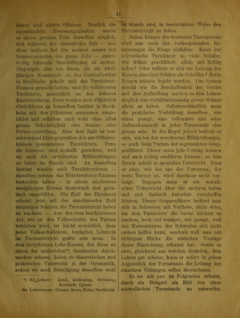 lelirer sind aktive Offiziere. Nemlich die eigentümliche Heeresorganisation macht es einem groszen Teile derselben möglich, sich -während der dienstfreien Zeit — und diese umfaszt bei den meisten aiiszer den Sommermonaten das ganze Jahr — ander- weitig lohnende Beschäftigung zu suchen. Diejenigen also von ihnen, die ein z-wei- jähriges Kommando an das Cantralinstitut in Stockholm gehabt und das Turnlehrer- Kxamen gemacht haben, sind die beliebtesten Turnlehrer, namentlich an den höheren Knabenschulen. Zwar werden auch alljährlich Civil-Plleven an demselben Institut in Stock- holm mit den Offizieren zusammen ausge- bildet und erhalten auch wohl ohne allzu grosze Schwierigkeit eine Staats- oder Privat-Anstellung. Aber ihre Zahl ist ver- schwindend klein gegenüber den aus Offiziers- kreisen genommenen Turnlehrern. Denn die letzteren sind deshalb gesuchter, Aveil sie auch die erweiterten Militärübungen zu leiten im Stande sind. An demselben Institut werden auch Turnlehrerinnen ^ dieselben müssen das Erzieherinnen-Exanien bestanden haben — in einem mindestens zweijährigen Kursus theoretisch und prak- tisch ausgebildet. Die Zahl der Elevinnen scheint jetzt mit der zunehmenden Zahl derjenigen Schulen, die Turnunterricht haben zu wachsen. — Aus der oben beschriebenen Art, wie an den Volksschulen das Turnen betrieben wird, ist leicht ersichtlich, dasz jeder Volksschullehrer, bezüglich Lehrerin im Turnunterricht geübt sein musz. In dem vierjährigen Lehr-Kursus, den diese an einem der zahlreichen*) Seminarien durch- machen müssen, haben sie theoretischen und praktischen Unterricht in der Gymnastik, sodasz sie nach Beendigung desselben wohl *) fütjjehrer: Lund, Linköping, Göteborg, Kai’lstadt, Upsala. für Lehi'erinnen: Calinar, Scara, Falun, Stockholm. im'- Stande sind, in beschränkter Weise den Turnunterricht zu leiten. Jedem Kenner des deutschen Turnsystems wird nun nach den vorhergehenden Er- örterungen die Frage einfallen: Kann der sciiwedische Turnlehrer so viele Schüler, wie früher geschildert, allein mit Erfolg leiten? Oder bedient er sich zur Leitung der Massen einzelner Schüler als Gehülfen? Beide Fragen müssen bejaht tverdeii. Das System sowohl wie die Beschaffenheit der_ Geräte und ihre Aufstellung machen es dem Lehrer möglich eine verhältniszmäszig grosze Schaar allein zu leiten. Selbstverständlich musz die praktische Vorbildung desselben, wie schon gesagt, eine vollendete und seine Aufmerksamkeit in jeder Turnstunde eine grosze sein. In der Regel jedoch bedient er sich, Avie bei den erAveiterten Militärübungen, so auch beim Turnen der sogenannten Grup- penführer. Dieser musz jede Uebung kennen und auch richtig ausführen können; zu dem Zweck erhält er speziellen Unterricht. Dasz er aber, Avie bei uns der Vorturner, der beste Turner ist, wird durchaus nicht ver- langt. Dagegen musz er ein morali- sches Uebenvicht über die anderen haben und sich dadurch Autorität verschaffen können. Dieser Gruppenführer bedient man sich in Schweden mit Vorliebe, nicht etAva, um dem Turnlehrer die Sache leichter zu machen, noch viel weniger, wie gesagt, Aveil das Massenturnen der Schweden sich nicht anders helfen kann, sondern Aveil man mit richtigem Blicke die ethischen Vorzüge dieser Einrichtung erkannt hat. SoAvie es aber, gleichviel aus welchen Gründen, dem Lehrer gut scheint, kann er sofort in jedem •Augenblick der Turnstunde die Leitung der einzelnen Uebungen selbst übernehmen. Es sei mir nun im Folgenden erlaubt, durch ein Beispiel ein Bild von einer scliAvedischen Turnstunde zu entAverfen.