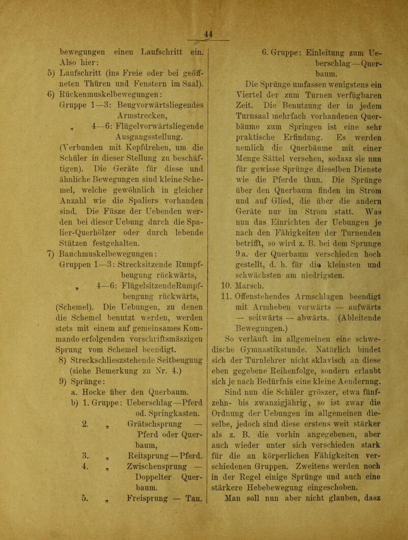 bewegungen einen Laufschritt ein. Also hier: 5) Laufschritt (ins Freie oder bei geöif- neten Thüren und Fenstern im Saal), b) Rückenmuskelbewegungen: Gruppe 1—3: Beugvorwärtsliegendes Armstrecken, „ 4—6: Flügelvorwärtsliegende Ausgangsstellung. (Verbunden mit Kopfdrehen, um die Schüler in dieser Stellung zu beschäf- tigen). Die Geräte für diese und ähnliche Bewegungen sind kleine Sche- mel, welche gewöhnlich in gleicher Anzahl wie die Spaliers vorhanden sind. Die Füsze der liebenden wer- den bei dieser Uebung durch die Spa- lier-Querhölzer oder durch lebende Stützen festgehalten. 7) Bauchmuskelbewegungen: Gruppen 1—3: Strecksitzende Rumpf- beugung rückwärts, „ 4—G: FlügelsitzendeRumpf- beugung rückwärts, (Schemel). Die Uebungen, zu denen die Schemel benutzt werden, werden stets mit einem auf gemeinsames Kom- mando erfolgenden vorschriftsmäszigen Sprung vom Schemel beendigt. 8) Streckschlieszstehende Seitbeugung (siehe Bemerkung zu Xr. 4.) 9) Sprünge: a. Hocke über den Querbaum, b) 1. Gruppe: Ueberschlag—Pferd od. Springkasten. 2. „ Grätschsprung — Pferd oder Quer- baum, 3. „ Reitsprung — Pferd. 4. „ Zwischensprung — Doppelter Quer- baum. 5. „ Freisprung — Tau. 6. Gruppe: Einleitung zum Ue- berschlag— Quer- baum. Die Sprünge umfassen wenigstens ein Viertel der zum Turnen verfügbaren Zeit. Die Benutzung der in jedem Turnsaal mehrfach vorhandenen Quer- bäume zum Springen ist eine sehr praktische Erfindung. Es werden nemlich die Querbäume mit einer Menge Sättel versehen, sodasz sie nun für gewisse Sprünge dieselben Dienste wie die Pferde thun. Die Sprünge über den Querbaum finden im Strom und auf Glied, die über die andern Geräte nur im Strom statt. Was nun das Einrichten der Uebungen je nach den Fähigkeiten der Turnenden betrifft, so wird z. B. bei dem Sprunge 9 a. der Querbaum versclüeden hoch gestellt, d. h. für dia kleinsten und schwächsten am niedrigsten. 10. Marsch. 11. Offenstehendes Armsclilagen beendigt mit Armheben vorwärts — aufwärts — seitwärts — abwärts. (Ableitende Bewegungen.) So verläuft im allgemeinen eine schwe- dische Gymnastikstunde. Natürlich bindet sich der Turnlehrer nicht sklavisch an diese eben gegebene Reihenfolge, sondern erlaubt sich je nach Bedürfnis eine kleine Aendernng. Sind nun die Schüler gröszer, etwa fünf- zehn- bis zwanzigjährig, so ist zwar die Ordnung der Uebungen im allgemeinen die- selbe, jedoch sind diese erstens weit stärker als z. B. die vorhin angegebenen, aber auch wieder unter sich verschieden stark für die an körperlichen Fähigkeiten ver- schiedenen Gruppen. Zweitens werden noch in der Regel einige Sprünge und auch eine stärkere Hebebewegung eingeschoben. Man soll nun aber nicht glauben, dasz