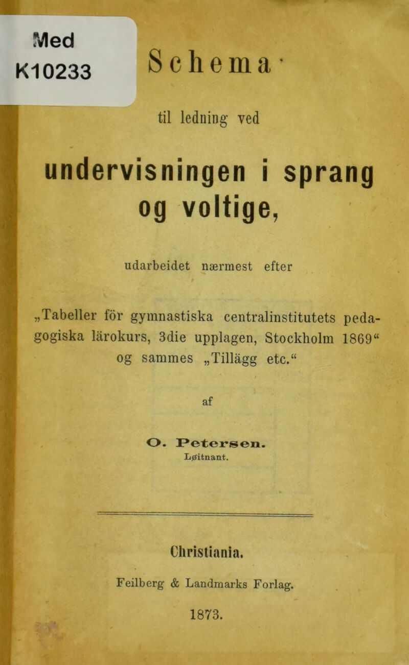 Med K10233 8 c h e m a • til ledning ved undervisningen i sprang og voltige, udarbeidet nærmest efter «Tabeller for gymnastiska centralinstitutets peda- gogiska lårokurs, 3die upplagen, Stockholm 1869“ og sammes «Tillagg etc.“ af O- Petersen. I/øitnant. Christiania. Feilberg & Landmarks Forlag. 1873.