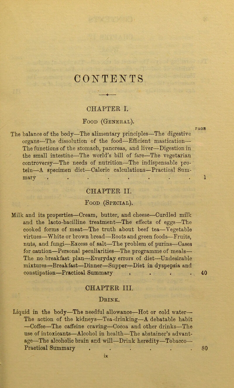 CONTENTS CHAPTER I. Food (General). TAGB The balance of the body—The alimentary principles—The digestive organs—The dissolution of the food—Efficient mastication— The functions of the stomach, pancreas, and liver—Digestion in the small intestine—The world’s bill of fare—The vegetarian controversy—The needs of nutrition—The indispensable pro- tein—A specimen diet—Caloric calculations—Practical Sum- mary ........ 1 CHAPTER II. Food (Special). Milk and its properties—Cream, butter, and cheese—Curdled milk and the lacto-bacilline treatment—The effects of eggs—The cooked forms of meat—The truth about beef tea—Vegetable virtues—White or brown bread—Roots and green foods—Fruits, nuts, and fungi—Excess of salt—The problem of purins—Cases for caution—Personal peculiarities—The programme of meals— The no-breakfast plan—Everyday errors of diet—Undesirable mixtures—Breakfast—Dinner—Supper—Diet in dyspepsia and constipation—Practical Summary . . . .40 CHAPTER III. Drink. Liquid in the body—The needful allowance—Hot or cold water— The action of the kidneys—Tea-drinking—A debatable habit —Coffee—The caffeine craving—Cocoa and other drinks—The use of intoxicants—Alcohol in health—The abstainer’s advant- age—The alcoholic brain and will—Drink heredity—Tobacco— Practical Summary . . . . . .80