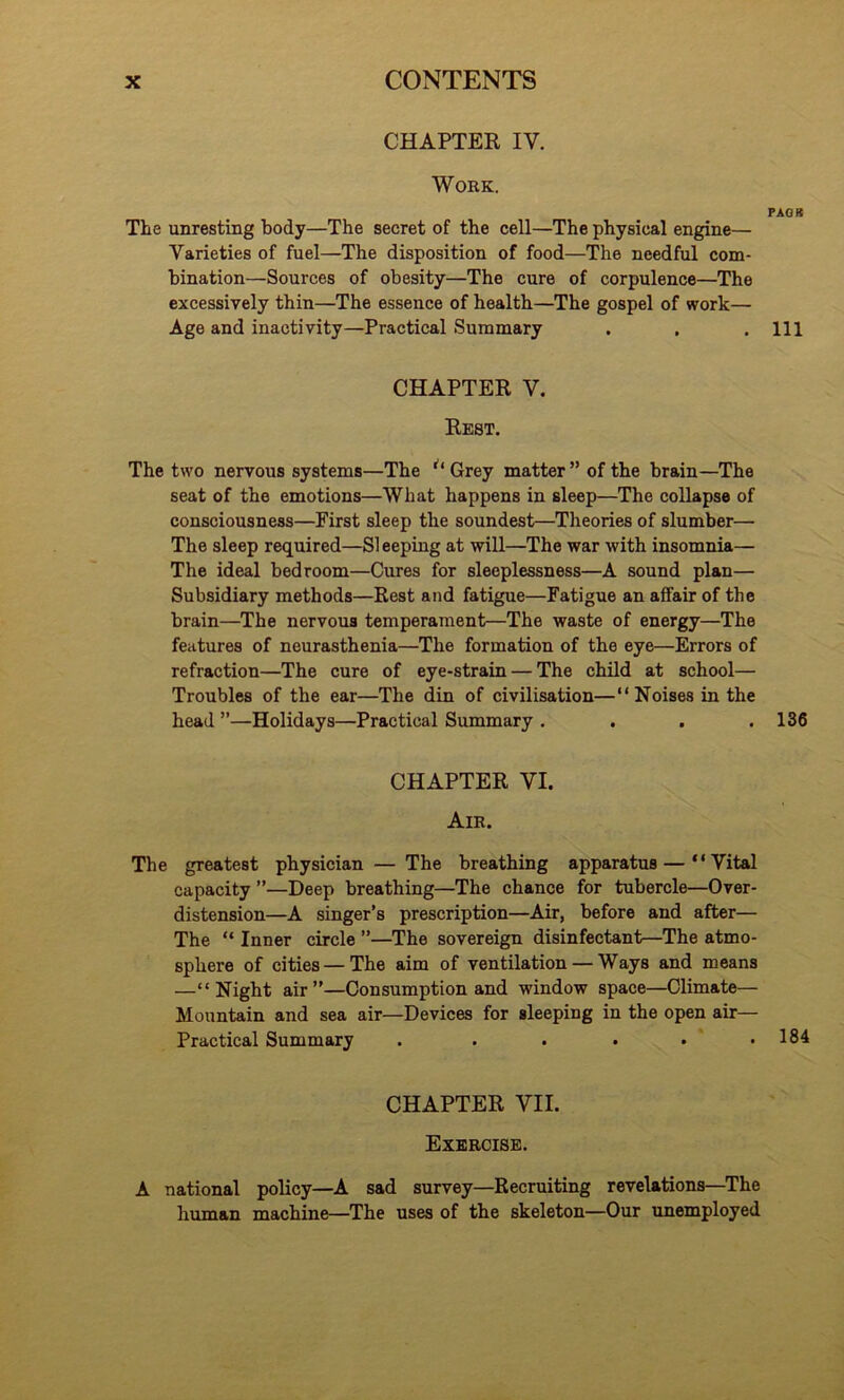 CHAPTER IV. Work. PAOR The unresting body—The secret of the cell—The physical engine— Varieties of fuel—The disposition of food—The needful com- bination—Sources of obesity—The cure of corpulence—The excessively thin—The essence of health—The gospel of work— Age and inactivity—Practical Summary . . .Ill CHAPTER V. Rest. The two nervous systems—The Grey matter ” of the brain—The seat of the emotions—What happens in sleep—The collapse of consciousness—First sleep the soundest—Theories of slumber— The sleep required—SI eeping at will—The war with insomnia— The ideal bedroom—Cures for sleeplessness—A sound plan— Subsidiary methods—Rest and fatigue—Fatigue an affair of the brain—The nervous temperament—The waste of energy—The features of neurasthenia—The formation of the eye—Errors of refraction—The cure of eye-strain — The child at school— Troubles of the ear—The din of civilisation—“Noises in the head ”—Holidays—Practical Summary . . . .136 CHAPTER VI. Air. The greatest physician — The breathing apparatus — “Vital capacity ”—Deep breathing—The chance for tubercle—Over- distension—A singer’s prescription—Air, before and after— The “ Inner circle ”—The sovereign disinfectant—The atmo- sphere of cities — The aim of ventilation — Ways and means —“Night air”—Consumption and window space—Climate— Mountain and sea air—Devices for sleeping in the open air— Practical Summary . . . . • .184 CHAPTER VII. Exercise. A national policy—A sad survey—Recruiting revelations—The human machine—The uses of the skeleton—Our unemployed