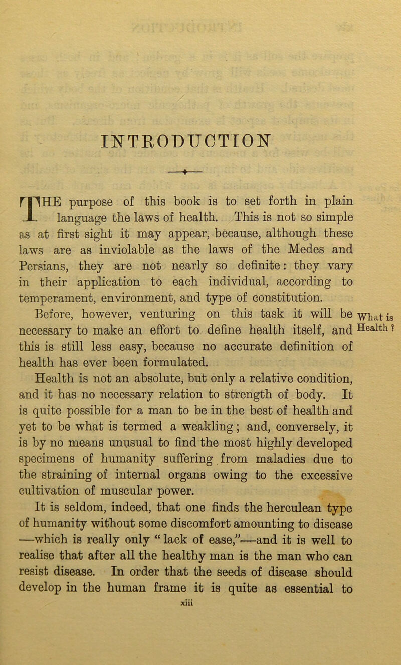 nsTTROBUCTrON' —♦— The purpose of this book is to set forth in plain language the laws of health. This is not so simple as at first sight it may appear, because, although these laws are as inviolable as the laws of the Medes and Persians, they are not nearly so definite: they vary in their application to each individual, according to temperament, environment, and type of constitution. Before, however, venturing on this task it will be what is necessary to make an effort to define health itself, and Health ? this is still less easy, because no accurate definition of health has ever been formulated. Health is not an absolute, but only a relative condition, and it has no necessary relation to strength of body. It is quite possible for a man to be in the best of health and yet to be what is termed a weakling; and, conversely, it is by no means unusual to find the most highly developed specimens of humanity suffering from maladies due to the straining of internal organs owing to the excessive cultivation of muscular power. It is seldom, indeed, that one finds the herculean type of humanity without some discomfort amounting to disease —which is really only “ lack of ease,”-—and it is well to realise that after all the healthy man is the man who can resist disease. In order that the seeds of disease should develop in the human frame it is quite as essential to Xlll