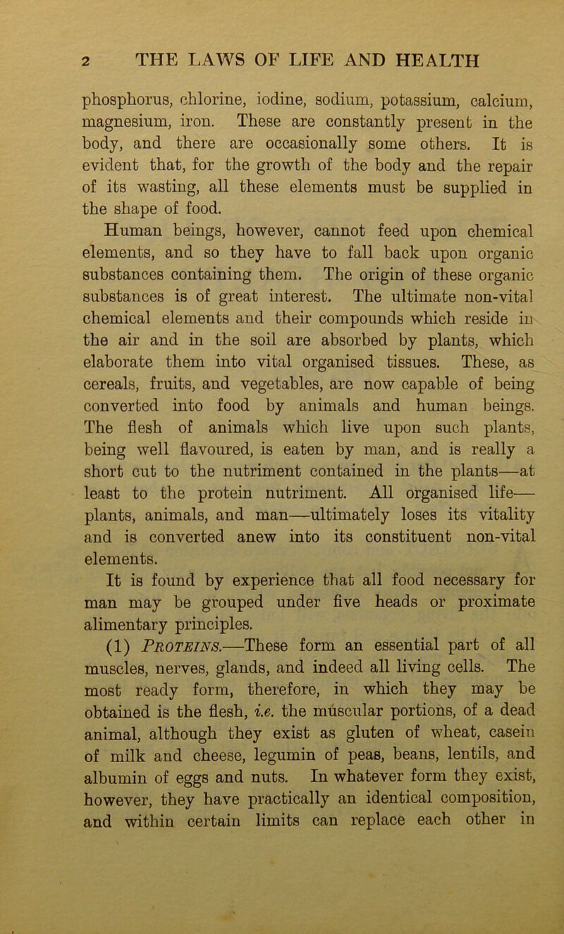 phosphorus, chlorine, iodine, sodium, potassium, calcium, magnesium, iron. These are constantly present in the body, and there are occasionally some others. It is evident that, for the growth of the body and the repair of its wasting, all these elements must be supplied in the shape of food. Human beings, however, cannot feed upon chemical elements, and so they have to fall back upon organic substances containing them. The origin of these organic substances is of great interest. The ultimate non-vital chemical elements and their compounds which reside in the air and in the soil are absorbed by plants, which elaborate them into vital organised tissues. These, as cereals, fruits, and vegetables, are now capable of being converted into food by animals and human beings. The flesh of animals which live upon such plants, being well flavoured, is eaten by man, and is really a short cut to the nutriment contained in the plants—at least to the protein nutriment. All organised life— plants, animals, and man—ultimately loses its vitality and is converted anew into its constituent non-vitul elements. It is found by experience that all food necessary for man may be grouped under five heads or proximate alimentary principles. (1) Proteins.—These form an essential part of all muscles, nerves, glands, and indeed all living cells. The most ready form, therefore, in which they may be obtained is the flesh, i.e. the muscular portions, of a dead animal, although they exist as gluten of wheat, casein of milk and cheese, legumin of peas, beans, lentils, and albumin of eggs and nuts. In whatever form they exist, however, they have practically an identical composition, and within certain limits can replace each other in