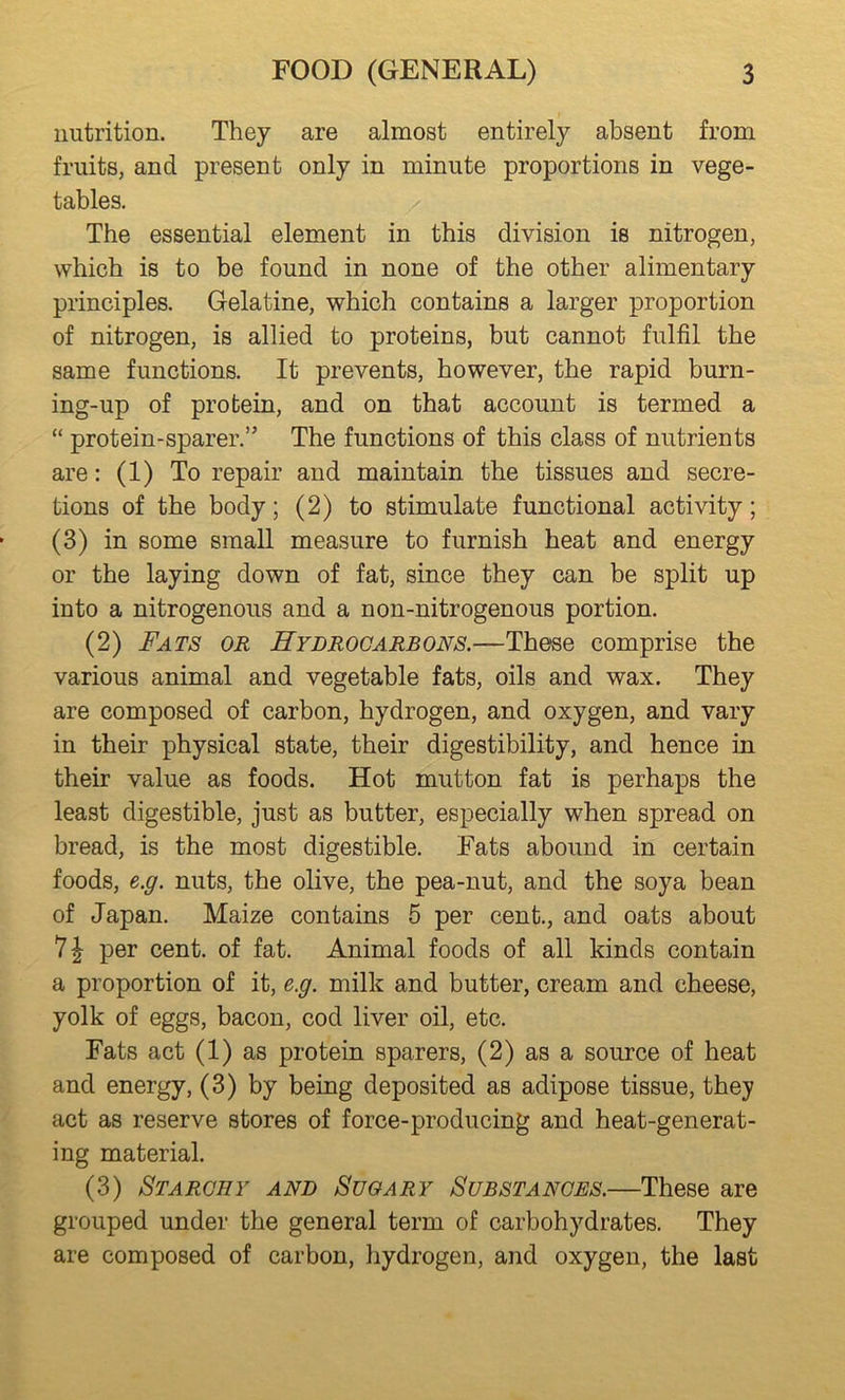 nutrition. They are almost entirely absent from fruits, and present only in minute proportions in vege- tables. The essential element in this division is nitrogen, which is to be found in none of the other alimentary principles. Gelatine, which contains a larger proportion of nitrogen, is allied to proteins, but cannot fulfil the same functions. It prevents, however, the rapid burn- ing-up of protein, and on that account is termed a “ protein-sparer,” The functions of this class of nutrients are: (1) To repair and maintain the tissues and secre- tions of the body; (2) to stimulate functional activity; (3) in some small measure to furnish heat and energy or the laying down of fat, since they can be split up into a nitrogenous and a non-nitrogenous portion. (2) Fats or Hydrocarbons.—These comprise the various animal and vegetable fats, oils and wax. They are composed of carbon, hydrogen, and oxygen, and vary in their physical state, their digestibility, and hence in their value as foods. Hot mutton fat is perhaps the least digestible, just as butter, especially when spread on bread, is the most digestible. Fats abound in certain foods, e.g. nuts, the olive, the pea-nut, and the soya bean of Japan. Maize contains 5 per cent., and oats about 71 per cent, of fat. Animal foods of all kinds contain a proportion of it, e.g. milk and butter, cream and cheese, yolk of eggs, bacon, cod liver oil, etc. Fats act (1) as protein sparers, (2) as a source of heat and energy, (3) by being deposited as adipose tissue, they act as reserve stores of force-producing and heat-generat- ing material. (3) Starchy and Sugary Substances.—These are grouped under the general term of carbohydrates. They are composed of carbon, hydrogen, and oxygen, the last