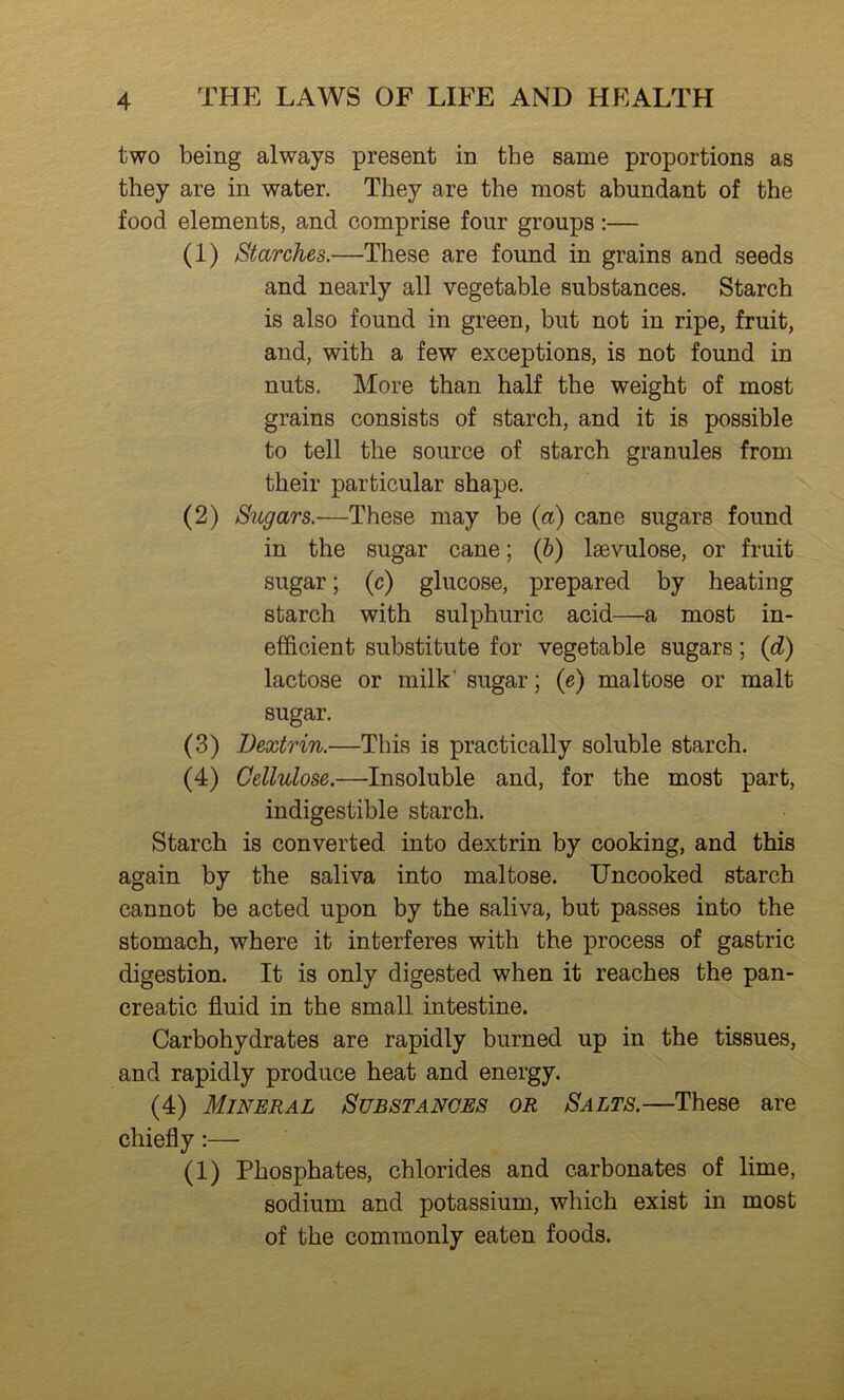 two being always present in the same proportions as they are in water. They are the most abundant of the food elements, and comprise four groups:— (1) Starches.—These are found in grains and seeds and nearly all vegetable substances. Starch is also found in green, but not in ripe, fruit, and, with a few exceptions, is not found in nuts. More than half the weight of most grains consists of starch, and it is possible to tell the source of starch granules from their particular shape. (2) Sugars.—These may be (a) cane sugars found in the sugar cane; (&) Isevulose, or fruit sugar; (c) glucose, prepared by heating starch with sulphuric acid—a most in- efficient substitute for vegetable sugars; (d) lactose or milk' sugar; (e) maltose or malt sugar. (3) Dextrin.—This is practically soluble starch. (4) Cellulose.—Insoluble and, for the most part, indigestible starch. Starch is converted into dextrin by cooking, and this again by the saliva into maltose. Uncooked starch cannot be acted upon by the saliva, but passes into the stomach, where it interferes with the process of gastric digestion. It is only digested when it reaches the pan- creatic fluid in the small intestine. Carbohydrates are rapidly burned up in the tissues, and rapidly produce heat and energy. (4) Mineral Substances or Salts.—These are chiefly:— (1) Phosphates, chlorides and carbonates of lime, sodium and potassium, which exist in most of the commonly eaten foods.