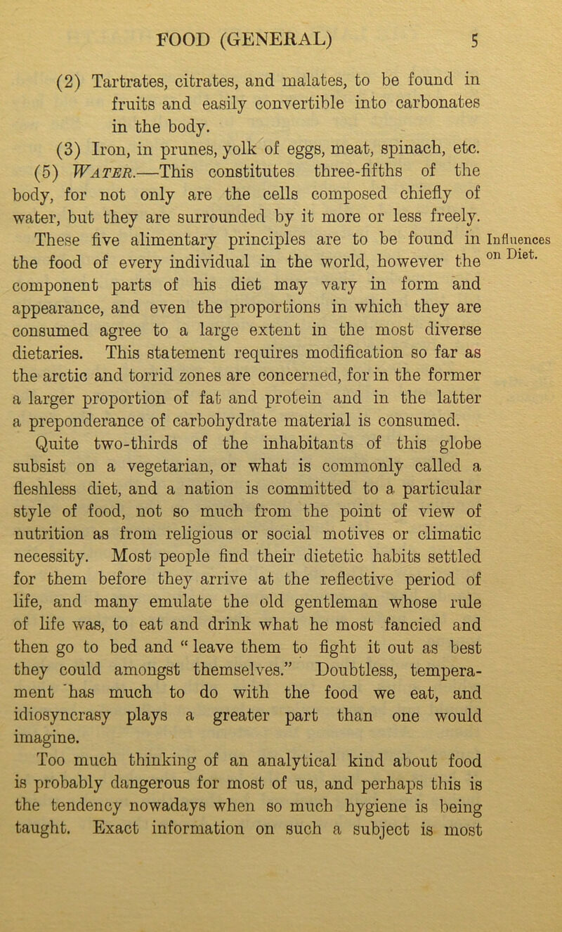 (2) Tartrates, citrates, and malates, to be found in fruits and easily convertible into carbonates in the body. (3) Iron, in prunes, yolk of eggs, meat, spinach, etc. (5) Water.—This constitutes three-fifths of the body, for not only are the cells composed chiefly of water, but they are surrounded by it more or less freely. These five alimentary principles are to be found in the food of every individual in the world, however the component parts of his diet may vary in form and appearance, and even the proportions in which they are consumed agree to a large extent in the most diverse dietaries. This statement requires modification so far as the arctic and torrid zones are concerned, for in the former a larger proportion of fat and protein and in the latter a preponderance of carbohydrate material is consumed. Quite two-thirds of the inhabitants of this globe subsist on a vegetarian, or what is commonly called a fleshless diet, and a nation is committed to a particular style of food, not so much from the point of view of nutrition as from religious or social motives or climatic necessity. Most people find their dietetic habits settled for them before they arrive at the reflective period of life, and many emulate the old gentleman whose rule of hfe was, to eat and drink what he most fancied and then go to bed and “ leave them to fight it out as best they could amongst themselves.” Doubtless, tempera- ment has much to do with the food we eat, and idiosyncrasy plays a greater part than one would imagine. Too much thinking of an analytical kind about food is probably dangerous for most of us, and perhaps this is the tendency nowadays when so much hygiene is being taught. Exact information on such a subject is most Influences on Diet.
