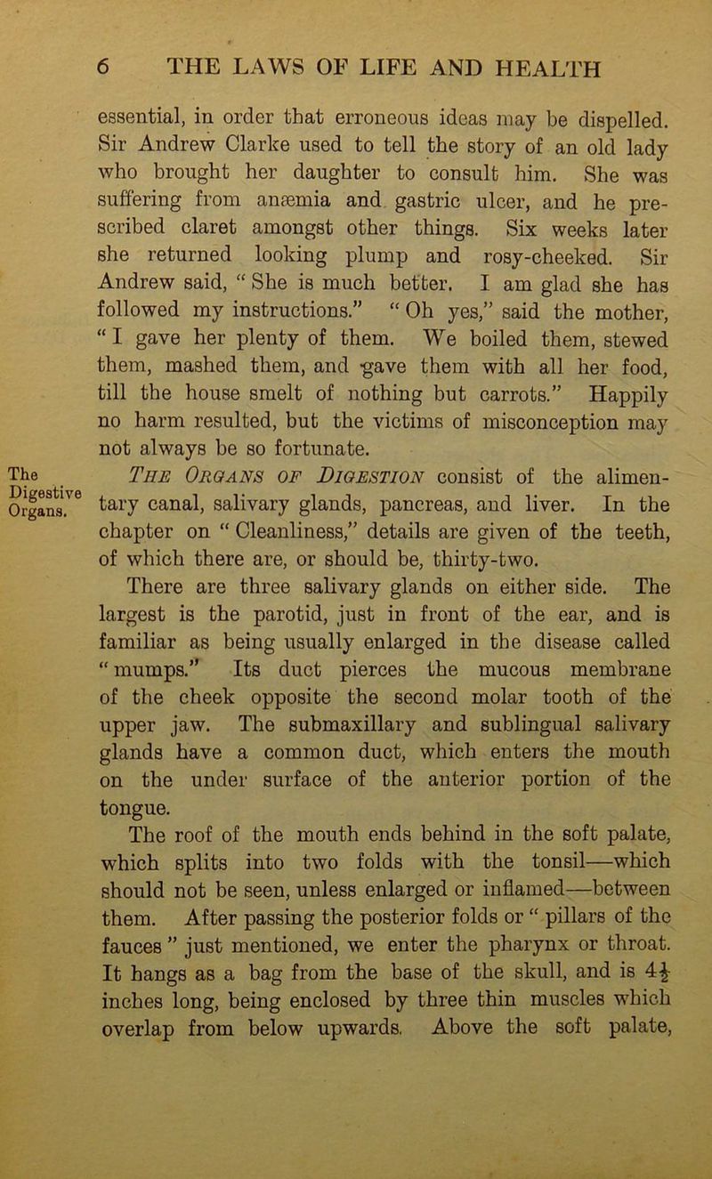 essential, in order that erroneous ideas may be dispelled. Sir Andrew Clarke used to tell the story of an old lady who brought her daughter to consult him. She was suffering from anaemia and gastric ulcer, and he pre- scribed claret amongst other things. Six weeks later she returned looking plump and rosy-cheeked. Sir Andrew said, “ She is much better. I am glad she has followed my instructions.” “ Oh yes,” said the mother, “ I gave her plenty of them. We boiled them, stewed them, mashed them, and -gave them with all her food, till the house smelt of nothing but carrots.” Happily no harm resulted, but the victims of misconception may not always be so fortunate. The The Organs of Digestion consist of the alimen- Organs.'^ tary canal, salivary glands, pancreas, and liver. In the chapter on “ Cleanliness,” details are given of the teeth, of which there are, or should be, thirty-two. There are three salivary glands on either side. The largest is the parotid, just in front of the ear, and is familiar as being usually enlarged in the disease called “ mumps.” Its duct pierces the mucous membrane of the cheek opposite the second molar tooth of the upper jaw. The submaxillary and sublingual salivary glands have a common duct, which enters the mouth on the under surface of the anterior portion of the tongue. The roof of the mouth ends behind in the soft palate, which splits into two folds with the tonsil—which should not be seen, unless enlarged or inflamed—between them. After passing the posterior folds or “ pillars of the fauces ” just mentioned, we enter the pharynx or throat. It hangs as a bag from the base of the skull, and is 4^ inches long, being enclosed by three thin muscles which overlap from below upwards. Above the soft palate.