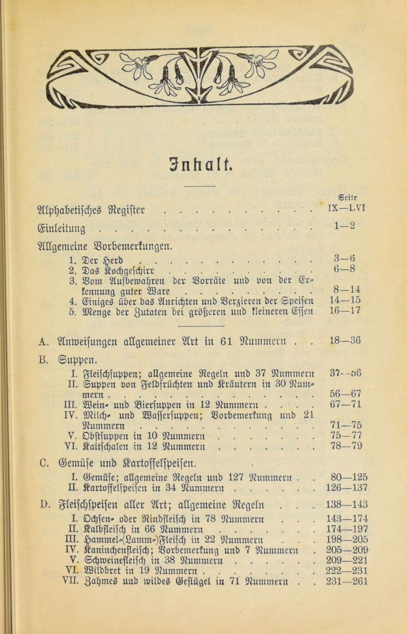 Inhalt. 5ttp^obetifcfjC§ Ü^egifter Einleitung 5lttgcmeine SSorbenterfungen. 1. 2)er §erb 2. S)Q§ Äorf)geid)irr 3. Som 2Iufbcroa^ren ber SSorcäte unb üou bet Er=» fcnuuttg guter Söare 4. Eiiiigeä über ba§ Stnricbten unb ^ßergtereu ber (Speiieu 5. äßeuge ber ^iitaten bei gröberen uiib fteiueren Elfen ©eite IX—LVI 1—2 3-13 6-8 8—14 14—15 16—17 A. 31mneifungen allgemeiner Slrt in 61 Stummem . . 18—36 B. ©iibpcn. I. 5leifd)ful3pen; allgemeine ^Regeln unb 37 9?ummern 37--o6 II. ©Uppen üon gelbfrücpten unb ^^räutern in 30 9him^ mern 56—67 III. SBein* unb 33ierfuppen in 12 9?unimern .... 67—71 IV. 9Rüd)- unb SBafferfuppen; SSorbemerfung unb 21 97ummern 71—75 V. Dbftfuppen in 10 S'Iummern 75—77 VI. Äaitfdjalen in 12 stummem 78—79 C. Eemüfe unb ^artoffelfpeifen. I. ©emüfe; allgemeine 9legetn unb 127 9himmern . . 80—125 n. Äartoffelfpeifcn in 34 Siummern 126—137 D. gleifdifpeifen aller 5lrt; allgemeine Siegeln . . . 138—143 I. Ddpfen- ober 9linbfleifcp in 78 DIummern . . . 143—174 n. 5?albfleifd) in 66 9?ummern 174—197 ru. ^ammeI^(Samm»‘)tIfIeifd) in 22 iRummern . . . 198—205 rv. Äanincpenfleifd); ®orbemerfung unb 7 Stummem . 205—209 V. ©cproeinefleifd) in 38 5Rummern 209—221 VI. SBilbbret in 19 Slummem 222—231 VII. unb mitbeg ©eflügel in 71 9himmetn . . 231—261