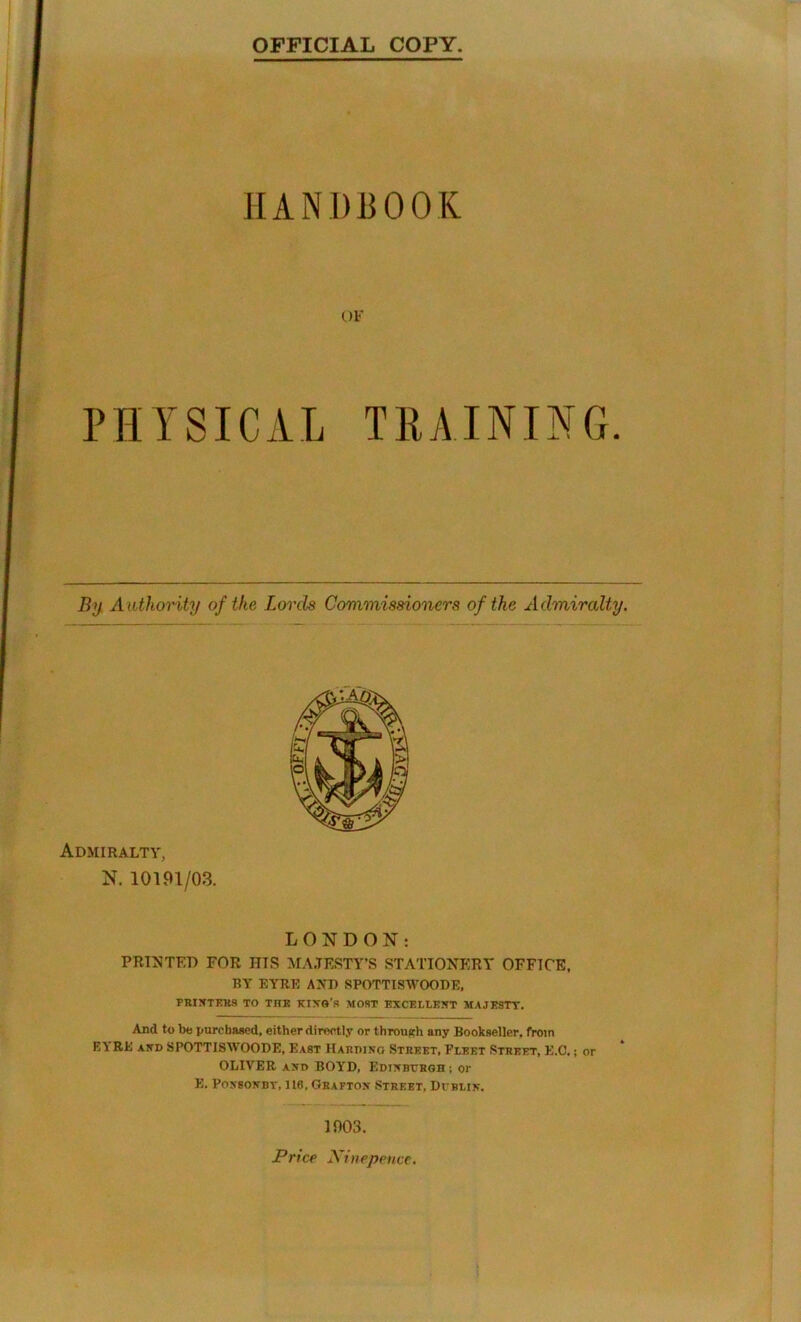 OFFICIAL COPY I HANDBOOK OF PHYSICAL TRAINING. By. Authority of the Lords Commissioners of the Admiralty. Admiralty, N. 10191/03. LONDON; PRT5JTKD FOR HIS MA.TESTY’S STATIONERY OFFICE. BY EYRE AND SPOTTISWOODE, PBINTP.K9 TO THE KIXO’S MOST EXCELLENT MAJESTY. And to be purchased, either directly or through any Bookseller, from EYRE AND SPOTTISWOODE, East Haedino Steeet, Fpeet Stbeet, E.C. ; or OLIVER AND BOYD, Edixbybgh ; or E. PoysoNBT, 116, Geaftox Steeet, Di-blik. 1003. Price Xinepence,