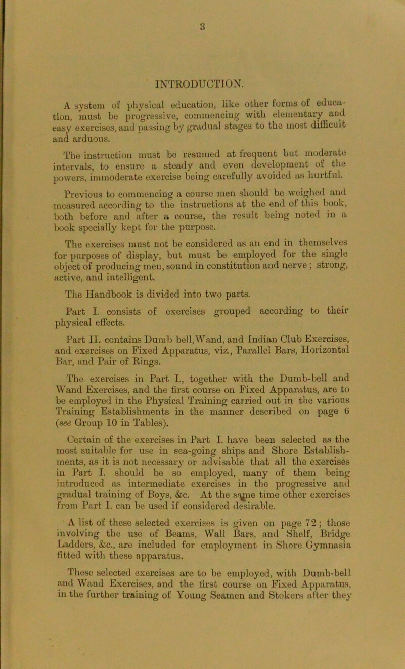 INTRODUCTION. A system of physical education, like other forms of educa- tion, must be progressive, commencing with elementary and easy exercises, and passing by gradual stages to the most difficult and arduous. The instruction must bo resumed at frequent but moderate intervals, to ensure a steady and oven development of the powers, immoderate exercise being carefully avoided as hurtfiil. Previous to commencing a course men should be weighed and measured according to tire instructions at the enol ot this Iroolc, both before and after a course, the x’esult being noted in a book specially kept for the purpose. The exercises must not be considered as an end in themselves for purposes of display, but must be employed for the single object of pi'oducing men, sound in constitution and nerve; strong, active, and intelligent. The Handbook is divided into two parts. Part I. consists of exercises grouped according to their physical effects. Part II. contains Dumb bell, Wand, and Indian Club Exercises, and exercises on Fixed Apparatus, viz.. Parallel Bars, Horizontal Bar, and Pair of Rings. The exercises in Part I., together with the Dumb-bell and Wand Exercises, and the first course on Fixed Apparatus, are to be employed in the Physical Training carried out in the various Training Establishments in the manner described on page 6 (see Group 10 in Tables). Certain of the exercises in Part I. have been selected as the most suitable for use in sea-going ships and Shore Establish- ments, as it is not necessary or advisable that all the exercises in Part I. should be so employed, many of them being introduced as intermediate exercise.s in the progressive and gradual training of Boys, &c. At the s*^ne time other exercises from Part I. can be used if considered desirable. A list of these selected exercises is given on page 7 2; those involving the use of Beams, Wall Bars, and Shelf, Bridge Ladders, &c., are included for employment in Shore Gymnasia fitted with these apparatus. The.se selected exercises are to be employed, with Dumb-bell and Wand Exercises, and the first course on Fixed Apparatus, in the further training of Young Seamen and Stokers after they