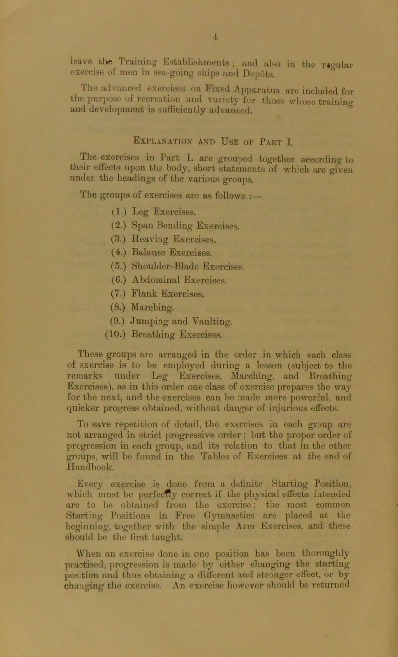 leave tike Training Establishments; and also in the r*frnlar exercise of men in sea-going ships and Depots. ° The advanced exercises on Fixed Apparatus arc included for the puipose of recreation and \ariety for those whose trainin<^ and development is sufficiently adv’anced. * Explanation and Use of Part I. The exercises in Part [. are grouped together according to their effects upon the body, short statements of which are given under the headings of the various groups. The groups of exercises are as follows :— (1.) Leg Exercises, (2.) Span Bending Exercises. (3.) Heaving Exercises. (4.) Balance Exercises. (5.) Shoulder-Blade Exorcises. (6.) Abdominal Exercises. (7.) Flank Exercises, (8.) Marching. (9.) Jumping and Vaulting. (10.) Breathing Exercise.s. These groups are arranged in the order in which each class of exercise is to be employed during a lesson (subject to the remarks under Leg Exercises, Afarching, and Breathing Exercises), as in this order one class of exercise prepares the way for the next, and the exercises can be made more powerful, and ((uicker progress obtained, without danger of injurious effects. To save repetition of detail, the exercises in each group are not arranged in strict progressive order ; but the proper order of progression in each group, and its relation to that in the othei- groups, will be found in the Tables of Exercises at the end of Handbook. Every exercise is done from a delinite Starting Position, which must be perfeefly correct if the physical effects intended are to be obtained from the exercise; the most common Starting Positions in Free Gymnastics are placed at the beginning, together with the simple Arm Exercises, and these should be the first taught. When an exercise done in one position has been thoroughly practised, progre.ssion is made by either changing the starting position and thus obbiining a different and stronger effect, or by changing the exercise. An exercise however should be returned