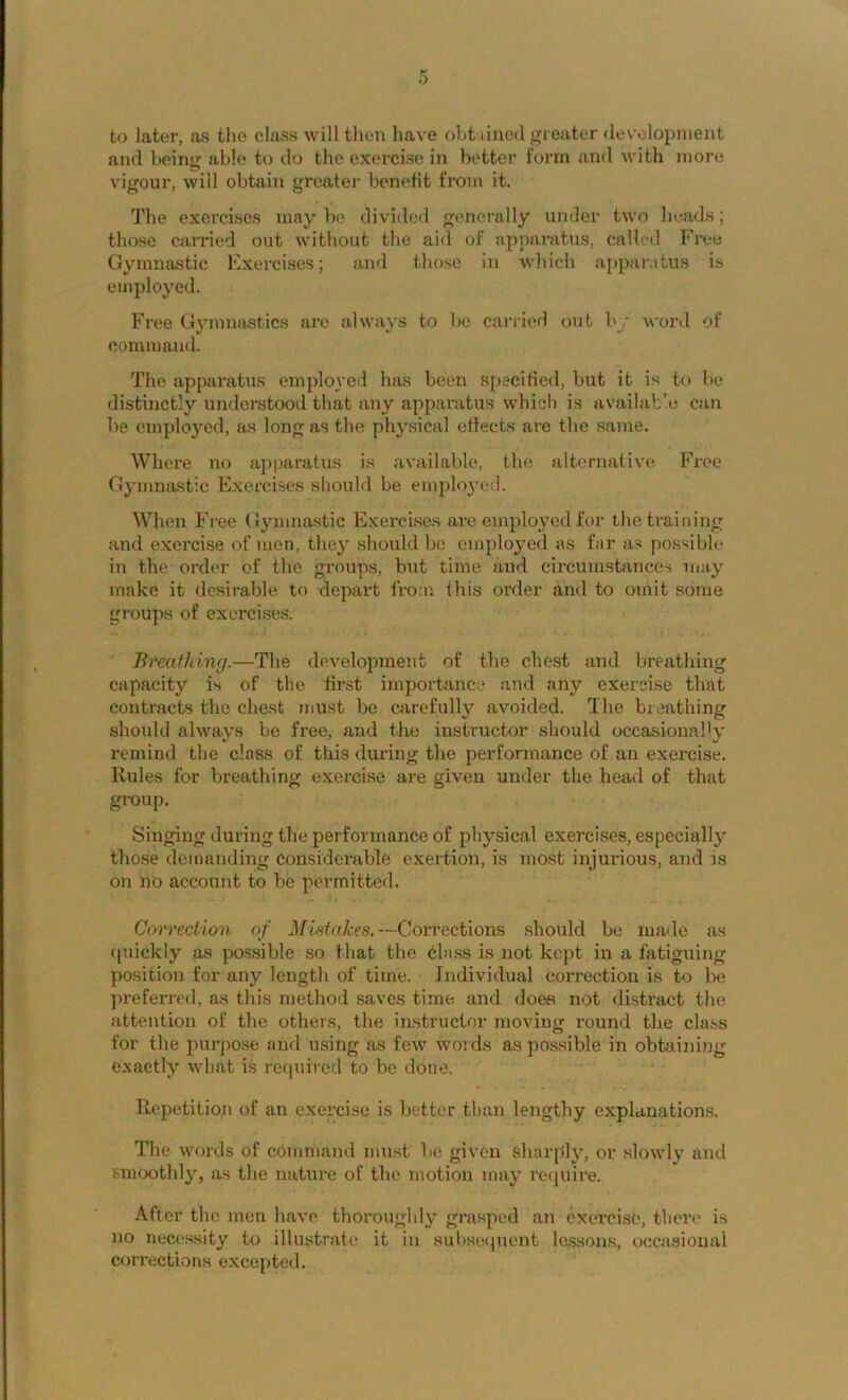 to later, as the class will then have oht lined greater des’olopnient and beinir able to do the exercise in better 1‘orm and with more vigour, will obtain greatei' benefit from it. The exerci.se.s maybe divided generally under two heads; those carried out without the aid of apparatus, called Free Gymnastic Exercises; and those in which a{»paratus is employed. Free Gymnastics are always to lie carried out by word of command. The apparatus employed has been specified, but it is to be distinctly understood that any apparatus which is availab’.e can be employed, as long as the physical effects are the same. Where no apparatus is available, the alternative Free Gymnastic Exercises should be employed. When Free Gymnastic Exerci.ses arc employed for the training and exercise of men, they should be employed as far as possible in the order of the groups, but time and circumstances may make it desirable to depart from this order and to omit some groups of exercises. Breathing.—The development of the che.st and breathing capacity is of the first importanc;.' and any exercise that contracts the chest must be carefully avoided. The breathing .should always be free, and the instructor should occasionalH' remind the class of this during the performance of an exercise. Rules for breathing exercise are given under the head of that group. Singing during the performance of physical exercises, especially those demanding considerable exertion, is most injurious, and is on no account to be permitted. Correction of Mistakes.—Corrections .should be ma<le as iluickly as possible so that the class is not kept in a fatiguing position for any length of time. Individual correction is to be preferi'ed, as this method saves time and does not distract the attention of the others, the iirstructor moving round the class for the purpose and using as few words as possible in obtaining exactly what is required to bo done. Repetition of an exerci.se is better than lengthy explanation.s. The words of command must be given sharply, or slovdy and smoothly, as the natui-e of the motion may reiinire. After the men have thoroughly grasped an cxeirise, tlierc’ is no necessity to illustrate it in subseipient le.ssons, occasional corrections excefitcd.