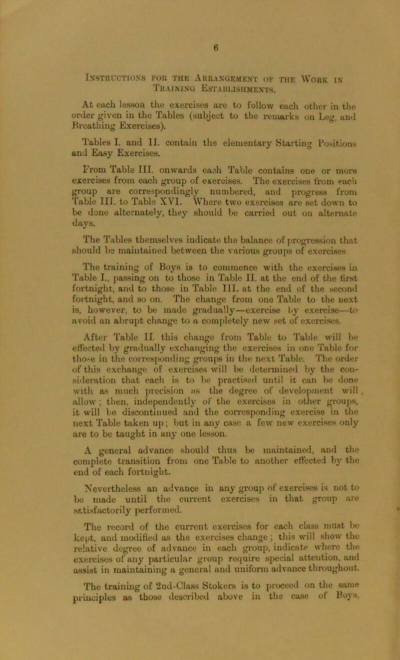 Instructions for the Arrangement of the Work in Tr AIN1NG EsTAULISHMENTS. At each lesson the exercises are to follow each other in the order given in the Tables (subject to the remarks on Leg, and Breathing Exercises). Tables I, and II. contain the elementary Starting Positions and Easy Exercises. From Table III. onwards each Table contains one or more exercises from each gx'oup of exercises. The exercises from each group are correspondingly numbered, and progress from Table III. to Table XVI. Where two exercises are set down to be done alternately, they should be carried out on alternate days. The Tables themselves indicate the balance of [)rogrcssion tliat should be maintained between the various groups of exercises The training of Boys is to commence with the exercises in Table I., passing on to those in Table II. at the end of the fir’st fortnight, and to those in Table III. at the end of the secon<l fortnight, and so on. The change from one Table to the next is, however, to be made gradually—exercise by exercise—to avoid an abrupt change to a cornjiletely new set of exercises. After Table II. this change from Table to Table will be effected by gradually exchanging the exercises in one Table for tho.'e in the corresponding groups in the next Table. The order of this exchange of exercises will be determinefl by the con- sideration that each is to be practised until it can be done with as much precision jis the degree of development will , allow; then, independently of the exercises in other groups, it will be discontinued and the corresponding exercise in the next Table taken up; but in any case a few new exercises only are to be taught in any one lesson. A general advance should thus be maintained, and the complete ti’ansition from one Table to another effected by the end of each fortnight. Nevertheless an advance in any group of exercises is not to be made until the current exercises in that group are satisfactorily performed. The record of the current exercises for each class must be kept, and modified as the exercises change ; this will show the relative degree of advance in each gi’oup, indicate where the exercises of any particular group require special attention, and assist in maintaining a general and uniform advance thi'oughout. The training of 2nd-Cla.ss Stokers is to proceed on the same principles as those described above in the case of Boys,