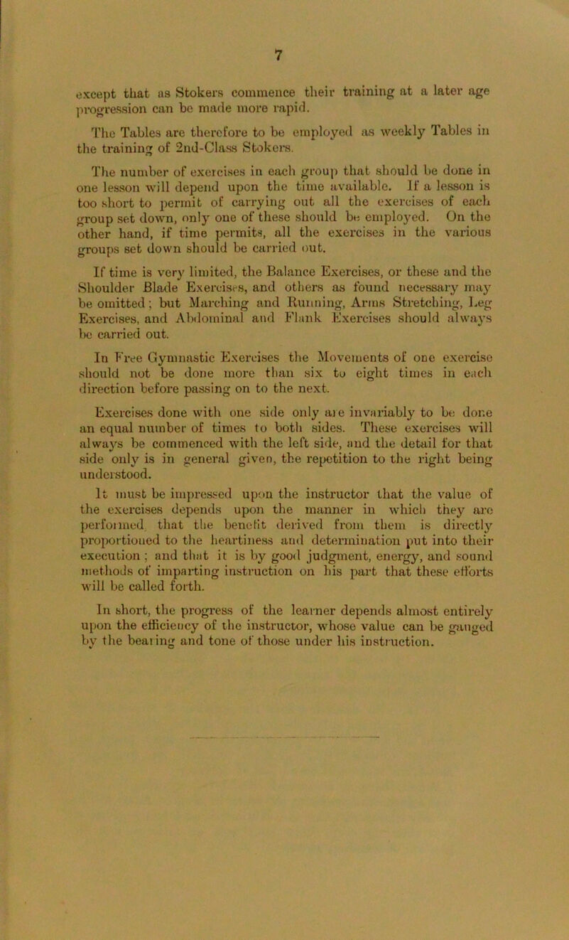 except that as Stokers commence their training at a later age ]irogression can bo made more rapid. The Tables are therefore to be employed as weekly Tables in the training of 2nd-Class Stokers. The number of exercises in each group that should be done in one lesson will depend upon the time available. If a lesson is too short to permit of carrying out all the exercises of each group set down, only one of these should be employed. On the other hand, if time permits, all the exercises in the various groups set down should be carried out. If time is very limited, the Balance Exercises, or these and the Shoulder Blade Exercises, and others as found necessary may be omitted; but Marching and Running, Anns Stretching, Leg Exercises, and Abdominal and Flank Exercises should always be carried out. In P'ree Gymnastic Exercises the Movements of one exercise should not be done more than six to eight times in each direction before passing on to the next. Exercises done with one side only ai e invariably to be done an equal number of times to both sides. These exercises will always be commenced with the left side, and the detail for that side only is in general given, the repetition to the right being understood. It must be impi'essed upon the instructor that the value of the exercises depends upon the manner in which they are perfonned. that the benefit derived from them is directly proportioned to the heartiness and determination put into their execution ; and that it is by good judgment, energy, and sound methods of imparting instruction on his part that these efforts will be called forth. In short, the progress of the learner depends almost entirely upon the efficiency of the in.structor, whose value can be ganged by the bear ing and tone of those under his instruction.
